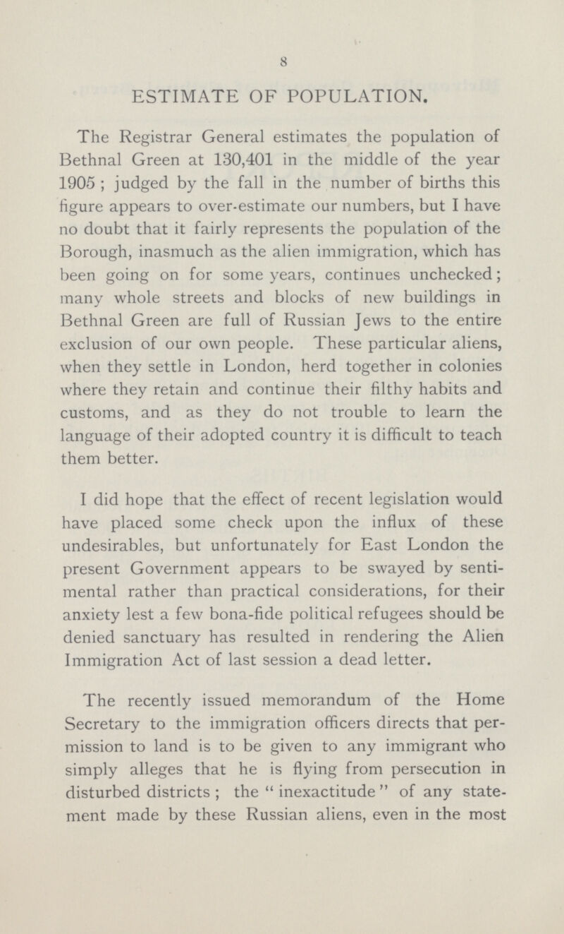 8 ESTIMATE OF POPULATION. The Registrar General estimates the population of Bethnal Green at 130,401 in the middle of the year 1905; judged by the fall in the number of births this figure appears to over-estimate our numbers, but I have no doubt that it fairly represents the population of the Borough, inasmuch as the alien immigration, which has been going on for some years, continues unchecked; many whole streets and blocks of new buildings in Bethnal Green are full of Russian Jews to the entire exclusion of our own people. These particular aliens, when they settle in London, herd together in colonies where they retain and continue their filthy habits and customs, and as they do not trouble to learn the language of their adopted country it is difficult to teach them better. I did hope that the effect of recent legislation would have placed some check upon the influx of these undesirables, but unfortunately for East London the present Government appears to be swayed by senti mental rather than practical considerations, for their anxiety lest a few bona-fide political refugees should be denied sanctuary has resulted in rendering the Alien Immigration Act of last session a dead letter. The recently issued memorandum of the Home Secretary to the immigration officers directs that per mission to land is to be given to any immigrant who simply alleges that he is flying from persecution in disturbed districts; the inexactitude of any state ment made by these Russian aliens, even in the most