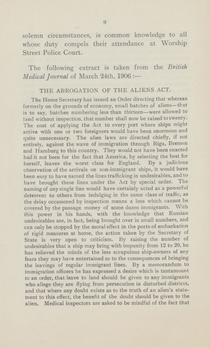 9 solemn circumstances, is common knowledge to all whose duty compels their attendance at Worship Street Police Court. The following extract is taken from the British Medical Journal of March 24th, 1906:— THE ABROGATION OF THE ALIENS ACT. The Home Secretary has issued an Order directing that whereas formerly on the grounds of economy, small batches of aliens—that is to say, batches numbering less than thirteen—were allowed to land without inspection, that number shall now be raised to twenty. The cost of applying the Act to every port where ships might arrive with one or two foreigners would have been enormous and quite unnecessary. The alien laws are directed chiefly, if not entirely, against the wave of immigration through Riga, Bremen and Hamburg to this country. They would not have been enacted had it not been for the fact that America, by selecting the best for herself, leaves the worst class for England. By a judicious observation of the arrivals on non-immigrant ships, it would have been easy to have named the lines trafficking in undesirables, and to have brought these lines under the Act by special order. The naming of any single line would have certainly acted as a powerful deterrent to others from indulging in the same class of traffic, as the delay occasioned by inspection means a loss which cannot be covered by the passage money of some dozen immigrants. With this power in his hands, with the knowledge that Russian undesirables are, in fact, being brought over in small numbers, and can only be stopped by the moral effect in the ports of embarkation of rigid measures at home, the action taken by the Secretary of State is very open to criticism. By raising the number of undesirables that a ship may bring with impunity from 12 to 20, he has relieved the minds of the less scrupulous ship-owners of any fears they may have entertained as to the consequences of bringing the leavings of regular immigrant lines. By a memorandum to immigration officers he has expressed a desire which is tantamount to an order, that leave to land should be given to any immigrants who allege they are flying from persecution in disturbed districts, and that where any doubt exists as to the truth of an alien's state ment to this effect, the benefit of the doubt should be given to the alien. Medical inspectors are asked to be mindful of the fact that