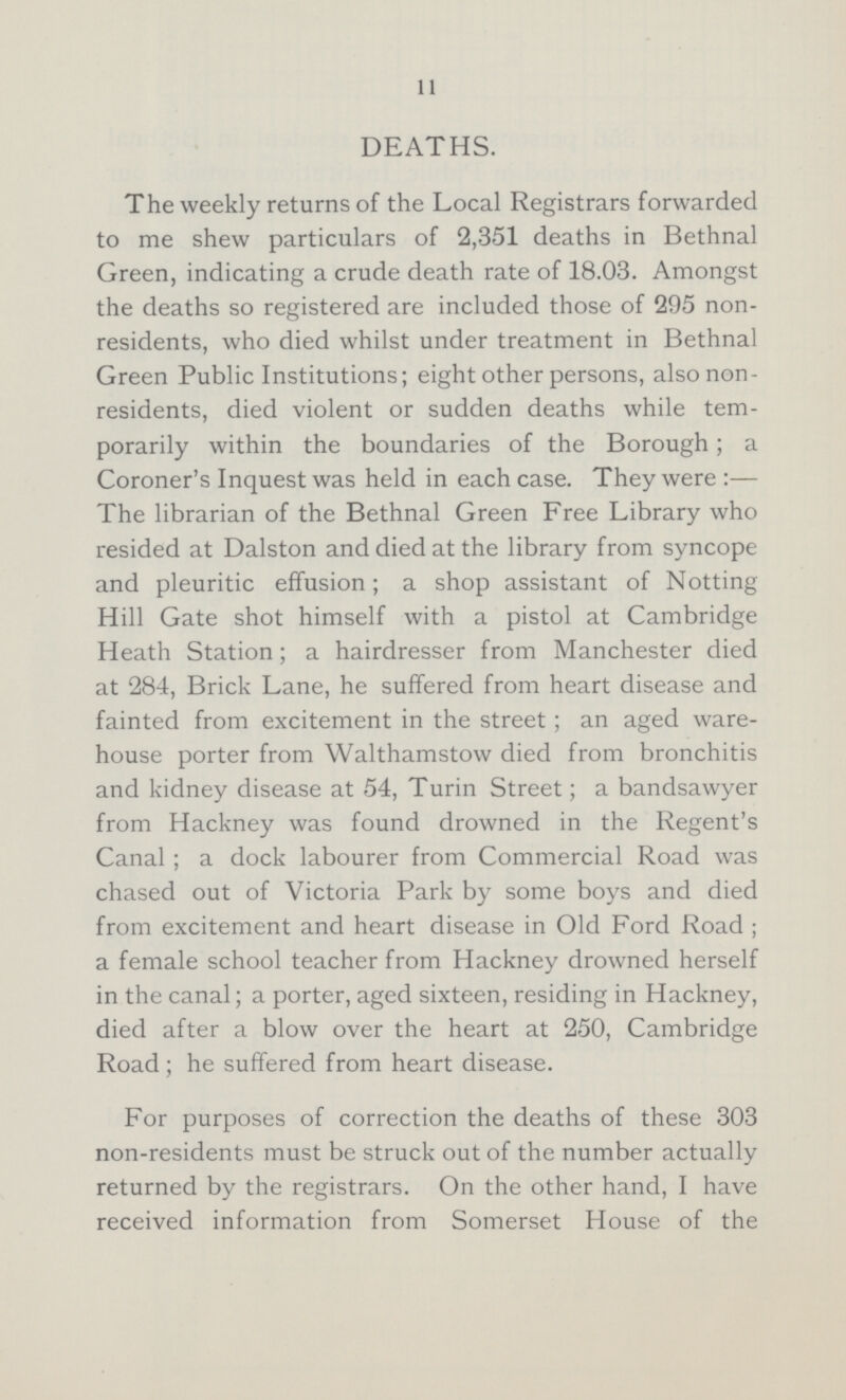 11 DEATHS. The weekly returns of the Local Registrars forwarded to me shew particulars of 2,351 deaths in Bethnal Green, indicating a crude death rate of 18.03. Amongst the deaths so registered are included those of 295 non residents, who died whilst under treatment in Bethnal Green Public Institutions; eight other persons, also non residents, died violent or sudden deaths while tem porarily within the boundaries of the Borough; a Coroner's Inquest was held in each case. They were:— The librarian of the Bethnal Green Free Library who resided at Dalston and died at the library from syncope and pleuritic effusion; a shop assistant of Notting Hill Gate shot himself with a pistol at Cambridge Heath Station; a hairdresser from Manchester died at 284, Brick Lane, he suffered from heart disease and fainted from excitement in the street; an aged ware house porter from Walthamstow died from bronchitis and kidney disease at 54, Turin Street; a bandsawyer from Hackney was found drowned in the Regent's Canal; a dock labourer from Commercial Road was chased out of Victoria Park by some boys and died from excitement and heart disease in Old Ford Road; a female school teacher from Hackney drowned herself in the canal; a porter, aged sixteen, residing in Hackney, died after a blow over the heart at 250, Cambridge Road; he suffered from heart disease. For purposes of correction the deaths of these 303 non-residents must be struck out of the number actually returned by the registrars. On the other hand, I have received information from Somerset House of the