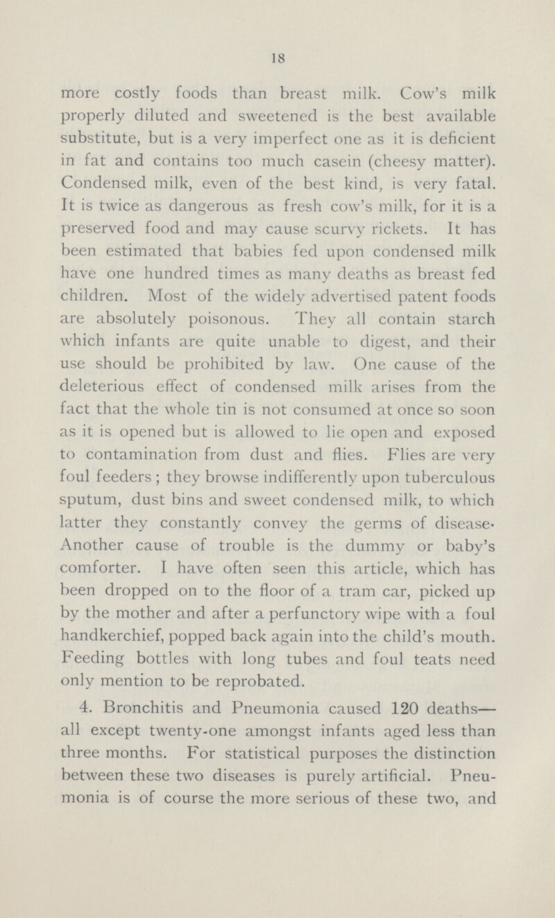 18 more costly foods than breast milk. Cow's milk properly diluted and sweetened is the best available substitute, but is a very imperfect one as it is deficient in fat and contains too much casein (cheesy matter). Condensed milk, even of the best kind, is very fatal. It is twice as dangerous as fresh cow's milk, for it is a preserved food and may cause scurvy rickets. It has been estimated that babies fed upon condensed milk have one hundred times as many deaths as breast fed children. Most of the widely advertised patent foods are absolutely poisonous. They all contain starch which infants are quite unable to digest, and their use should be prohibited by law. One cause of the deleterious effect of condensed milk arises from the fact that the whole tin is not consumed at once so soon as it is opened but is allowed to lie open and exposed to contamination from dust and flies. Flies are very foul feeders; they browse indifferently upon tuberculous sputum, dust bins and sweet condensed milk, to which latter they constantly convey the germs of disease. Another cause of trouble is the dummy or baby's comforter. I have often seen this article, which has been dropped on to the floor of a tram car, picked up by the mother and after a perfunctory wipe with a foul handkerchief, popped back again into the child's mouth. Feeding bottles with long tubes and foul teats need only mention to be reprobated. 4. Bronchitis and Pneumonia caused 120 deaths— all except twenty-one amongst infants aged less than three months. For statistical purposes the distinction between these two diseases is purely artificial. Pneu monia is of course the more serious of these two, and