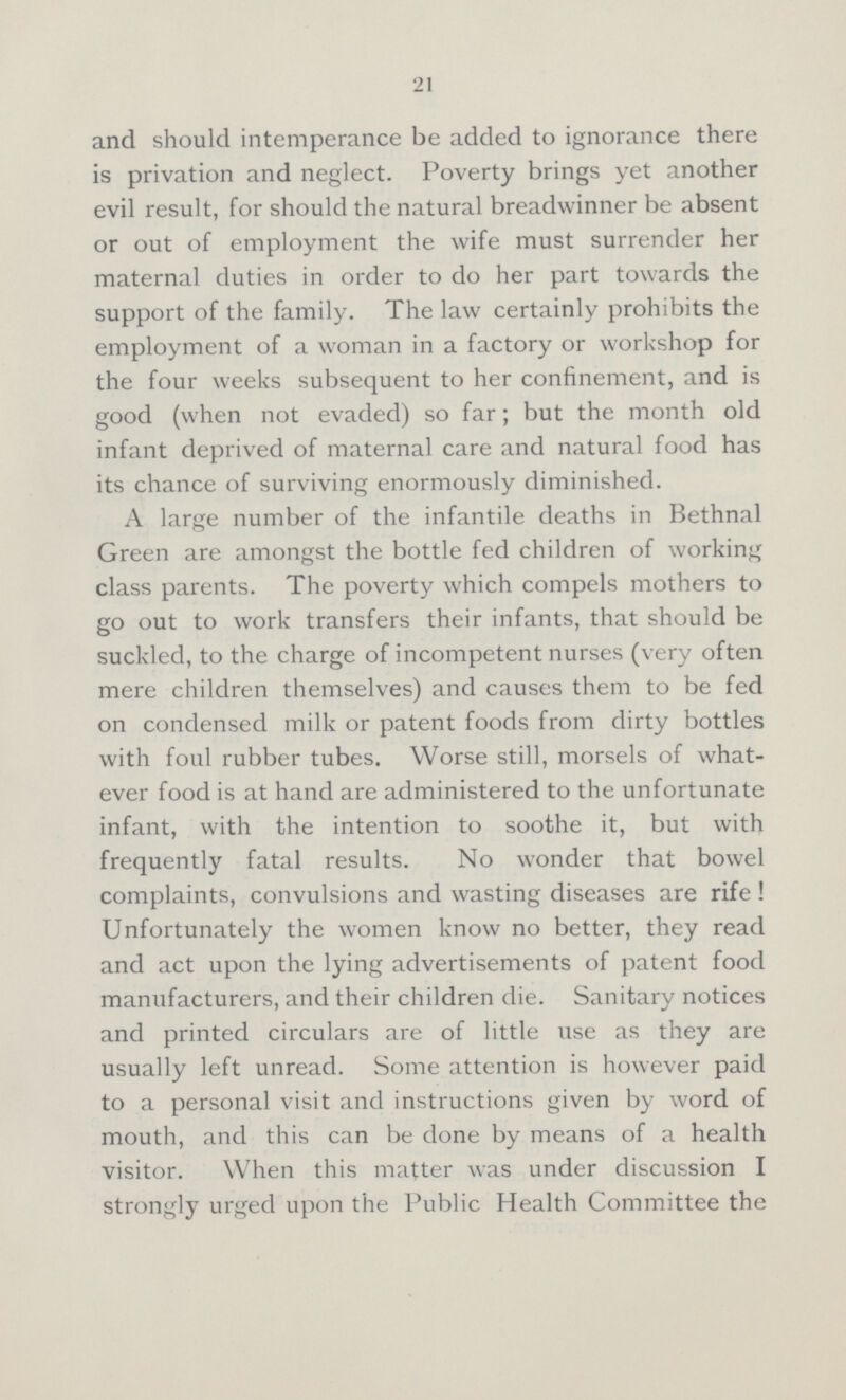 21 and should intemperance be added to ignorance there is privation and neglect. Poverty brings yet another evil result, for should the natural breadwinner be absent or out of employment the wife must surrender her maternal duties in order to do her part towards the support of the family. The law certainly prohibits the employment of a woman in a factory or workshop for the four weeks subsequent to her confinement, and is good (when not evaded) so far; but the month old infant deprived of maternal care and natural food has its chance of surviving enormously diminished. A large number of the infantile deaths in Bethnal Green are amongst the bottle fed children of working class parents. The poverty which compels mothers to go out to work transfers their infants, that should be suckled, to the charge of incompetent nurses (very often mere children themselves) and causes them to be fed on condensed milk or patent foods from dirty bottles with foul rubber tubes. Worse still, morsels of what ever food is at hand are administered to the unfortunate infant, with the intention to soothe it, but with frequently fatal results. No wonder that bowel complaints, convulsions and wasting diseases are rife! Unfortunately the women know no better, they read and act upon the lying advertisements of patent food manufacturers, and their children die. Sanitary notices and printed circulars are of little use as they are usually left unread. Some attention is however paid to a personal visit and instructions given by word of mouth, and this can be done by means of a health visitor. When this matter was under discussion I strongly urged upon the Public Health Committee the