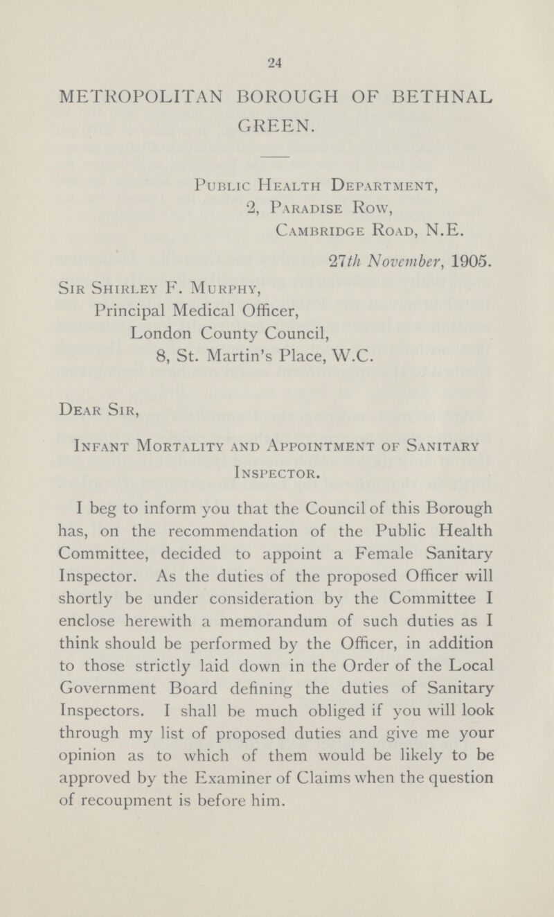 24 METROPOLITAN BOROUGH OF BETHNAL GREEN. Public Health Department, 2, Paradise Row, Cambridge Road, N.E. 27th November, 1905. Sir Shirley F. Murphy, Principal Medical Officer, London County Council, 8, St. Martin's Place, W.C. Dear Sir, Infant Mortality and Appointment of Sanitary Inspector. I beg to inform you that the Council of this Borough has, on the recommendation of the Public Health Committee, decided to appoint a Female Sanitary Inspector. As the duties of the proposed Officer will shortly be under consideration by the Committee I enclose herewith a memorandum of such duties as I think should be performed by the Officer, in addition to those strictly laid down in the Order of the Local Government Board defining the duties of Sanitary Inspectors. I shall be much obliged if you will look through my list of proposed duties and give me your opinion as to which of them would be likely to be approved by the Examiner of Claims when the question of recoupment is before him.