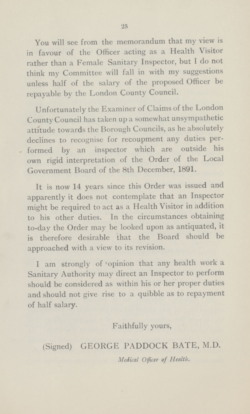 25 You will see from the memorandum that my view is in favour of the Officer acting as a Health Visitor rather than a Female Sanitary Inspector, but I do not think my Committee will fall in with my suggestions unless half of the salary of the proposed Officer be repayable by the London County Council. Unfortunately the Examiner of Claims of the London County Council has taken up a somewhat unsympathetic attitude towards the Borough Councils, as he absolutely declines to recognise for recoupment any duties per formed by an inspector which are outside his own rigid interpretation of the Order of the Local Government Board of the 8th December, 1891. It is now 14 years since this Order was issued and apparently it does not contemplate that an Inspector might be required to act as a Health Visitor in addition to his other duties. In the circumstances obtaining to-day the Order may be looked upon as antiquated, it is therefore desirable that the Board should be approached with a view to its revision. I am strongly of 'opinion that any health work a Sanitary Authority may direct an Inspector to perform should be considered as within his or her proper duties and should not give rise to a quibble as to repayment of half salary. Faithfully yours, (Signed) GEORGE PADDOCK BATE, M.D. Medical Officer of Health.