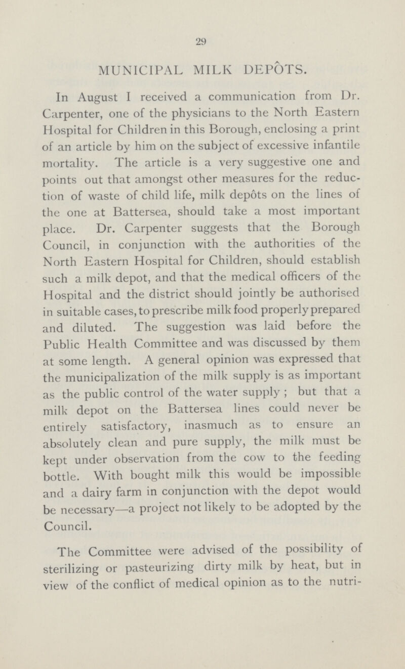 29 MUNICIPAL MILK DEPOTS. In August I received a communication from Dr. Carpenter, one of the physicians to the North Eastern Hospital for Children in this Borough, enclosing a print of an article by him on the subject of excessive infantile mortality. The article is a very suggestive one and points out that amongst other measures for the reduc tion of waste of child life, milk depots on the lines of the one at Battersea, should take a most important place. Dr. Carpenter suggests that the Borough Council, in conjunction with the authorities of the North Eastern Hospital for Children, should establish such a milk depot, and that the medical officers of the Hospital and the district should jointly be authorised in suitable cases, to prescribe milk food properly prepared and diluted. The suggestion was laid before the Public Health Committee and was discussed by them at some length. A general opinion was expressed that the municipalization of the milk supply is as important as the public control of the water supply; but that a milk depot on the Battersea lines could never be entirely satisfactory, inasmuch as to ensure an absolutely clean and pure supply, the milk must be kept under observation from the cow to the feeding bottle. With bought milk this would be impossible and a dairy farm in conjunction with the depot would be necessary—a project not likely to be adopted by the Council. The Committee were advised of the possibility of sterilizing or pasteurizing dirty milk by heat, but in view of the conflict of medical opinion as to the nutri¬