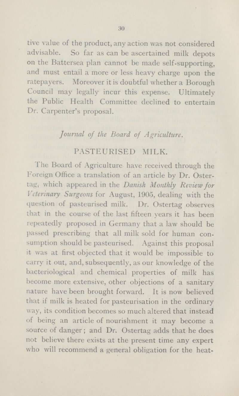 30 tive value of the product, any action was not considered advisable. So far as can be ascertained milk depots on the Battersea plan cannot be made self-supporting, and must entail a more or less heavy charge upon the ratepayers. Moreover it is doubtful whether a Borough Council may legally incur this expense. Ultimately the Public Health Committee declined to entertain Dr. Carpenter's proposal. Journal of the Board of Agriculture. PASTEURISED MILK. The Board of Agriculture have received through the Foreign Office a translation of an article by Dr. Oster tag, which appeared in the Danish Monthly Review for Veterinary Surgeons for August, 1905, dealing with the question of pasteurised milk. Dr. Ostertag observes that in the course of the last fifteen years it has been repeatedly proposed in Germany that a law should be passed prescribing that all milk sold for human con sumption should be pasteurised. Against this proposal it was at first objected that it would be impossible to carry it out, and, subsequently, as our knowledge of the bacteriological and chemical properties of milk has become more extensive, other objections of a sanitary nature have been brought forward. It is now believed that if milk is heated for pasteurisation in the ordinary way, its condition becomes so much altered that instead of being an article of nourishment it may become a source of danger; and Dr. Ostertag adds that he does not believe there exists at the present time any expert who will recommend a general obligation for the heat¬