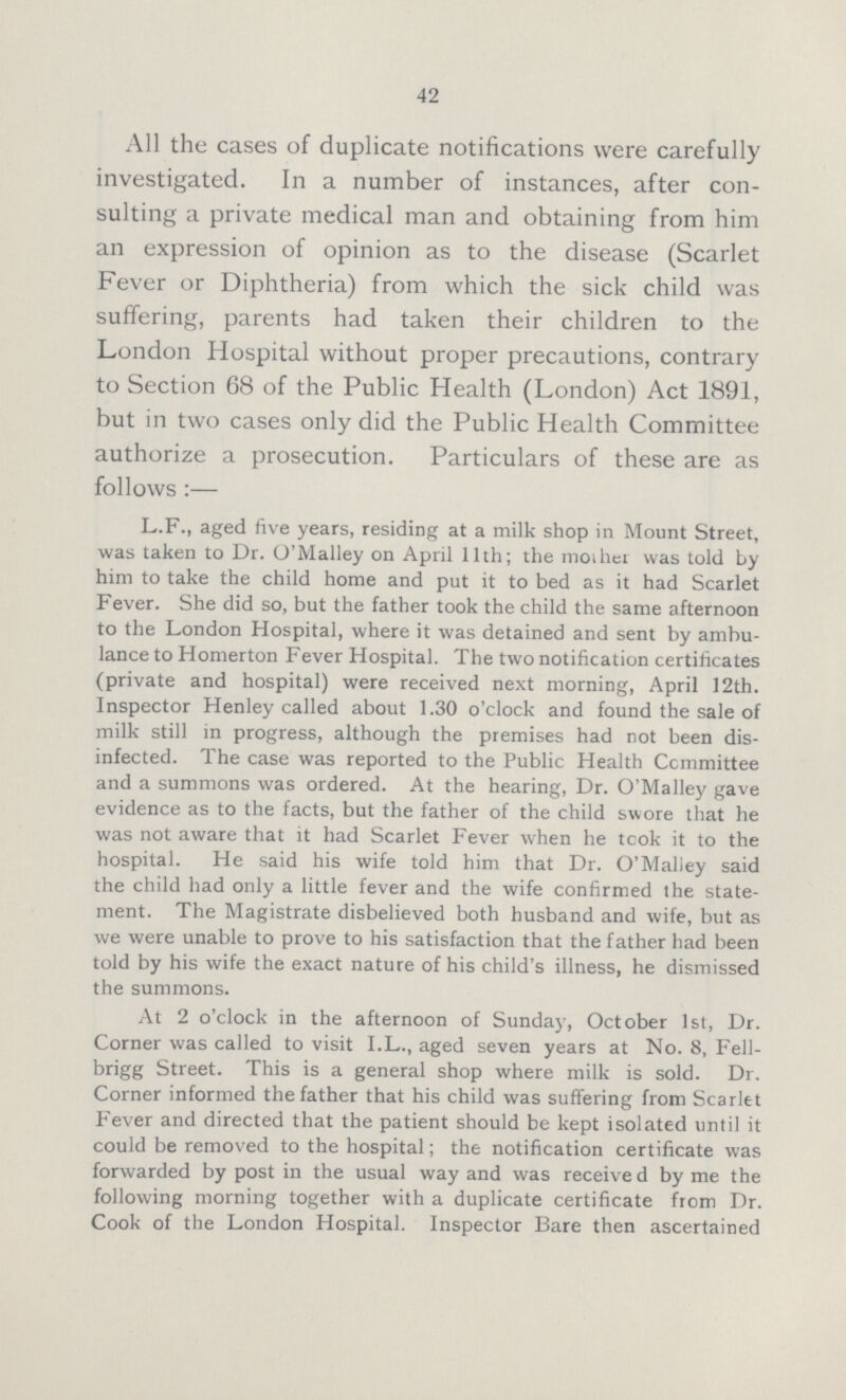 42 All the cases of duplicate notifications were carefully investigated. In a number of instances, after con sulting a private medical man and obtaining from him an expression of opinion as to the disease (Scarlet Fever or Diphtheria) from which the sick child was suffering, parents had taken their children to the London Hospital without proper precautions, contrary to Section 68 of the Public Health (London) Act 1891, but in two cases only did the Public Health Committee authorize a prosecution. Particulars of these are as follows:— L.F., aged five years, residing at a milk shop in Mount Street, was taken to Dr. O'Malley on April 11th; the mother was told by him to take the child home and put it to bed as it had Scarlet Fever. She did so, but the father took the child the same afternoon to the London Hospital, where it was detained and sent by ambu lance to Homerton Fever Hospital. The two notification certificates (private and hospital) were received next morning, April 12th. Inspector Henley called about 1.30 o'clock and found the sale of milk still in progress, although the premises had not been dis infected. The case was reported to the Public Health Ccmmittee and a summons was ordered. At the hearing, Dr. O'Malley gave evidence as to the facts, but the father of the child swore that he was not aware that it had Scarlet Fever when he took it to the hospital. He said his wife told him that Dr. O'Malley said the child had only a little fever and the wife confirmed the state ment. The Magistrate disbelieved both husband and wife, but as we were unable to prove to his satisfaction that the father had been told by his wife the exact nature of his child's illness, he dismissed the summons. At 2 o'clock in the afternoon of Sunday, October 1st, Dr. Corner was called to visit I.L., aged seven years at No. 8, Fell brigg Street. This is a general shop where milk is sold. Dr. Corner informed the father that his child was suffering from Scarlet Fever and directed that the patient should be kept isolated until it could be removed to the hospital; the notification certificate was forwarded by post in the usual way and was received by me the following morning together with a duplicate certificate from Dr. Cook of the London Hospital. Inspector Bare then ascertained