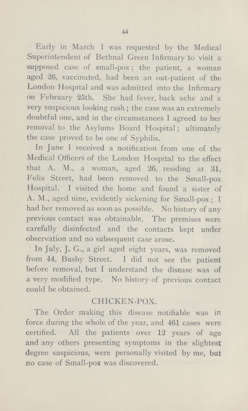 44 Early in March I was requested by the Medical Superintendent of Bethnal Green Infirmary to visit a supposed case of small-pox; the patient, a woman aged 26, vaccinated, had been an out-patient of the London Hospital and was admitted into the Infirmary on February 25th. She had fever, back ache and a very suspicious looking rash; the case was an extremely doubtful one, and in the circumstances I agreed to her removal to the Asylums Board Hospital; ultimately the case proved to be one of Syphilis. In June I received a notification from one of the Medical Officers of the London Hospital to the effect that A. M., a woman, aged 26, residing at 31, Felix Street, had been removed to the Small-pox Hospital. I visited the home and found a sister of A. M., aged nine, evidently sickening for Small-pox; I had her removed as soon as possible. No history of any previous contact was obtainable. The premises were carefully disinfected and the contacts kept under observation and no subsequent case arose. In July, J. G., a girl aged eight years, was removed from 44, Busby Street. I did not see the patient before removal, but I understand the disease was of a very modified type. No history of previous contact could be obtained. CHICKEN-POX. The Order making this disease notifiable was in force during the whole of the year, and 461 cases were certified. All the patients over 12 years of age and any others presenting symptoms in the slightest degree suspicious, were personally visited by me, but no case of Small-pox was discovered.