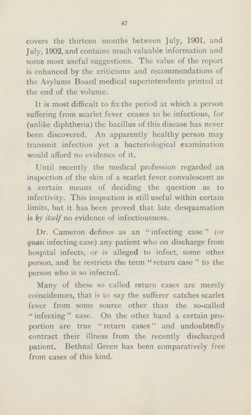 47 covers the thirteen months between July, 1901, and July, 1902, and contains much valuable information and some most useful suggestions. The value of the report is enhanced by the criticisms and recommendations of the Asylums Board medical superintendents printed at the end of the volume. It is most difficult to fix the period at which a person suffering from scarlet fever ceases to be infectious, for (unlike diphtheria) the bacillus of this disease has never been discovered. An apparently healthy person may transmit infection yet a bacteriological examination would afford no evidence of it. Until recently the medical profession regarded an inspection of the skin of a scarlet fever convalescent as a certain means of deciding the question as to infectivity. This inspection is still useful within certain limits, but it has been proved that late desquamation is by itself no evidence of infectiousness. Dr. Cameron defines as an infecting case(or quasi infecting case) any patient who on discharge from hospital infects, or is alleged to infect, some other person, and he restricts the term return case to the person who is so infected. Many of these so called return cases are merely coincidences, that is to say the sufferer catches scarlet fever from some source other than the so-called infecting case. On the other hand a certain pro portion are true return cases and undoubtedly contract their illness from the recently discharged patient. Bethnal Green has been comparatively free from cases of this kind.