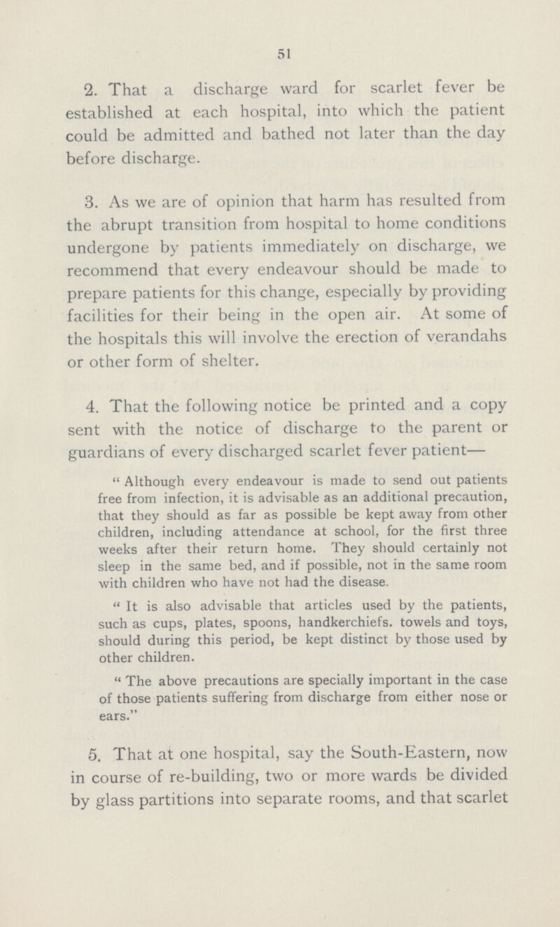 51 2. That a discharge ward for scarlet fever be established at each hospital, into which the patient could be admitted and bathed not later than the day before discharge. 3. As we are of opinion that harm has resulted from the abrupt transition from hospital to home conditions undergone by patients immediately on discharge, we recommend that every endeavour should be made to prepare patients for this change, especially by providing facilities for their being in the open air. At some of the hospitals this will involve the erection of verandahs or other form of shelter. 4. That the following notice be printed and a copy sent with the notice of discharge to the parent or guardians of every discharged scarlet fever patient— Although every endeavour is made to send out patients free from infection, it is advisable as an additional precaution, that they should as far as possible be kept away from other children, including attendance at school, for the first three weeks after their return home. They should certainly not sleep in the same bed, and if possible, not in the same room with children who have not had the disease. It is also advisable that articles used by the patients, such as cups, plates, spoons, handkerchiefs, towels and toys, should during this period, be kept distinct by those used by other children. The above precautions are specially important in the case of those patients suffering from discharge from either nose or ears. 5. That at one hospital, say the South-Eastern, now in course of re-building, two or more wards be divided by glass partitions into separate rooms, and that scarlet