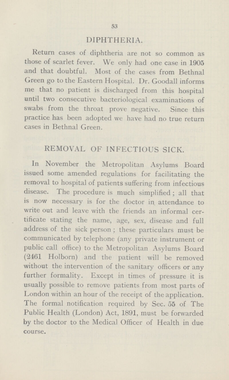 53 DIPHTHERIA. Return cases of diphtheria are not so common as those of scarlet fever. We only had one case in 1905 and that doubtful. Most of the cases from Bethnal Green go to the Eastern Hospital. Dr. Goodall informs me that no patient is discharged from this hospital until two consecutive bacteriological examinations of swabs from the throat prove negative. Since this practice has been adopted we have had no true return cases in Bethnal Green. REMOVAL OF INFECTIOUS SICK. In November the Metropolitan Asylums Board issued some amended regulations for facilitating the removal to hospital of patients suffering from infectious disease. The procedure is much simplified; all that is now necessary is for the doctor in attendance to write out and leave with the friends an informal cer tificate stating the name, age, sex, disease and full address of the sick person; these particulars must be communicated by telephone (any private instrument or public call office) to the Metropolitan Asylums Board (2461 Holborn) and the patient will be removed without the intervention of the sanitary officers or any further formality. Except in times of pressure it is usually possible to remove patients from most parts of London within an hour of the receipt of the application. The formal notification required by Sec. 55 of The Public Health (London) Act, 1891, must be forwarded by the doctor to the Medical Officer of Health in due course.