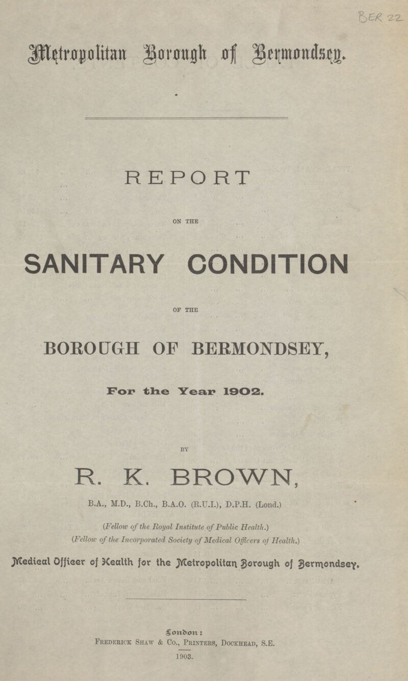 BER 22 Metropolitan Borough of Bermondsey. REPORT ON THE SANITARY CONDITION OF THE BOROUGH OF BERMONDSEY, For the Year 1902. BY R. K. BROWN, B.A., M.D., B.Ch., B.A.O. (R.U.I.), D.P.H. (Lond.) (Fellow of the Royal Institute of Public Health.) (Fellow of the Incorporated Society of Medical Officers of Health.) Medical Officer of Health for the Metropolitan Borough of Bermondsey. London: Frederick Shaw & Co., Printers, Dockhead, S.E. 1903.