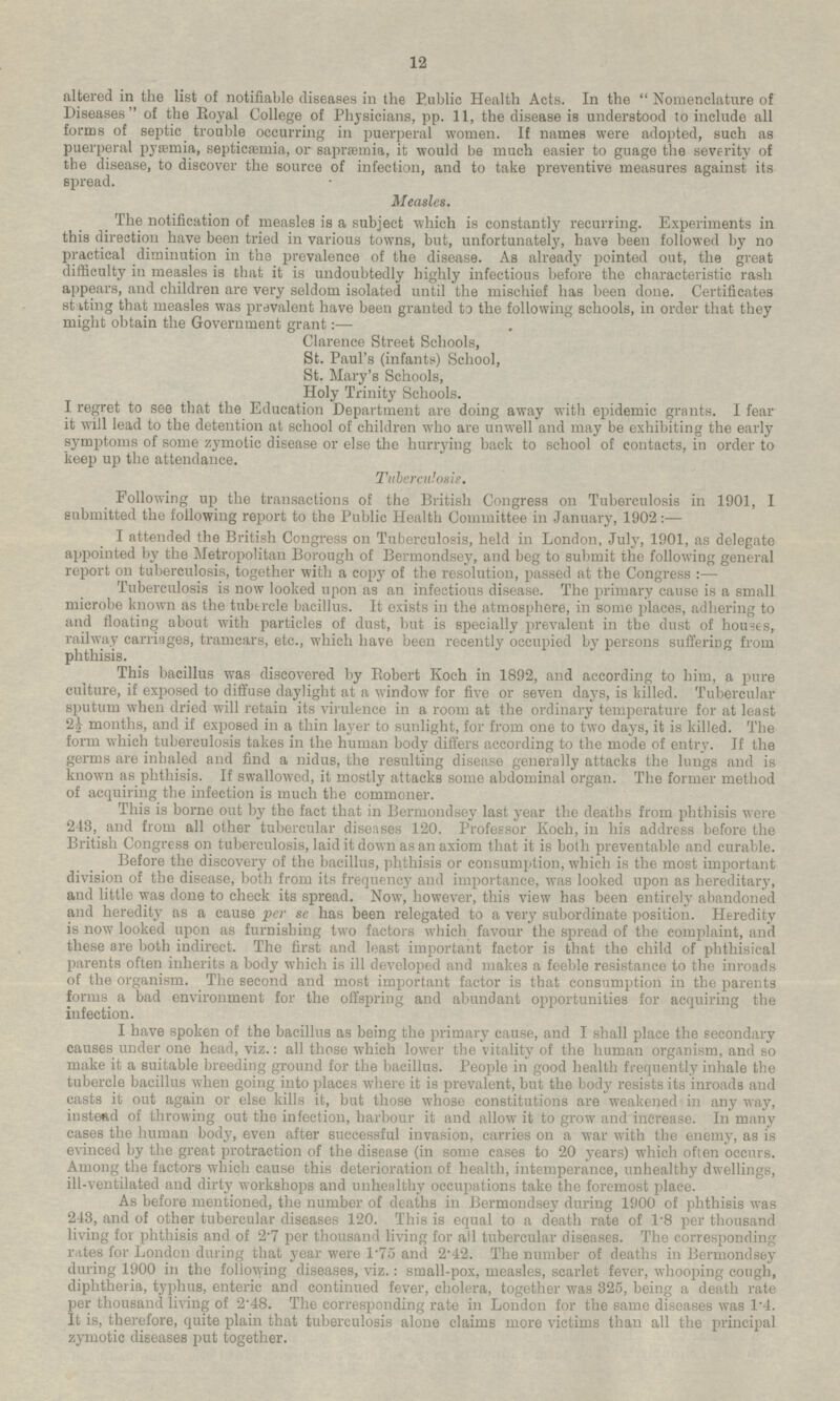 altered in the list of notifiable diseases in the Public Health Acts. In the Nomenclature of Diseases of the Royal College of Physicians, pp. 11, the disease is understood to include all forms of septic trouble occurring in puerperal women. If names were adopted, such as puerperal pyæmia, septicæmia, or sapræmia, it would be much easier to guage the severity of the disease, to discover the source of infection, and to take preventive measures against its spread. Measles. The notification of measles is a subject which is constantly recurring. Experiments in this direction have been tried in various towns, but, unfortunately, have been followed by no practical diminution in the prevalence of the disease. As already pointed out, the great difficulty in measles is that it is undoubtedly highly infectious before the characteristic rash appears, and children are very seldom isolated until the mischief has been done. Certificates stating that measles was prevalent have been granted to the following schools, in order that they might obtain the Government grant:— Clarence Street Schools, St. Paul's (infants) School, St. Mary's Schools, Holy Trinity Schools. I regret to see that the Education Department are doing away with epidemic grants. I fear it will lead to the detention at school of children who are unwell and may be exhibiting the early symptoms of some zymotic disease or else the hurrying back to school of contacts, in order to keep up the attendance. Tuberculosis. Following up the transactions of the British Congress on Tuberculosis in 1901, I submitted the following report to the Public Health Committee in January, 1902: — I attended the British Congress on Tuberculosis, held in London, July, 1901, as delegate appointed by the Metropolitan Borough of Bermondsey, and beg to submit the following general report on tuberculosis, together with a copy of the resolution, passed at the Congress:— Tuberculosis is now looked upon as an infectious disease. The primary cause is a small microbe known as the tubercle bacillus. It exists in the atmosphere, in some places, adhering to and floating about with particles of dust, but is specially prevalent in the dust of houses, railway carriages, tramcars, etc., which have been recently occupied by persons suffering from phthisis. This bacillus was discovered by Robert Koch in 1892, and according to him, a pure culture, if exposed to diffuse daylight at a window for five or seven days, is killed. Tubercular sputum when dried will retain its virulence in a room at the ordinary temperature for at least 2½ months, and if exposed in a thin layer to sunlight, for from one to two days, it is killed. The form which tuberculosis takes in the human body differs according to the mode of entry. If the germs are inhaled and find a nidus, the resulting disease generally attacks the lungs and is known as phthisis. If swallowed, it mostly attacks some abdominal organ. The former method of acquiring the infection is much the commoner. This is borne out by the fact that in Bermondsey last year the deaths from phthisis were 243, and from all other tubercular diseases 120. Professor Koch, in his address before the British Congress on tuberculosis, laid it down as an axiom that it is both preventable and curable. Before the discovery of the bacillus, phthisis or consumption, which is the most important division of the disease, both from its frequency and importance, was looked upon as hereditary, and little was done to check its spread. Now, however, this view has been entirely abandoned and heredity as a cause per se has been relegated to a very subordinate position. Heredity is now looked upon as furnishing two factors which favour the spread of the complaint, and these are both indirect. The first and least important factor is that the child of phthisical parents often inherits a body which is ill developed and make 3 a feeble resistance to the inroads of the organism. The second and most important factor is that consumption in the parents forms a bad environment for the offspring and abundant opportunities for acquiring the infection. I have spoken of the bacillus as being the primary cause, and I shall place the secondary causes under one head, viz.: all those which lower the vitality of the human organism, and so make it a suitable breeding ground for the bacillus. People in good health frequently inhale the tubercle bacillus when going into places where it is prevalent, but the body resists its inroads and casts it out again or else kills it, but those whose constitutions are weakened in any way, instead of throwing out the infection, harbour it and allow it to grow and increase. In many cases the human body, even after successful invasion, carries on a war with the enemy, as is evinced by the great protraction of the disease (in some cases to 20 years) which often occurs. Among the factors which cause this deterioration of health, intemperance, unhealthy dwellings, ill-ventilated and dirty workshops and unhealthy occupations take the foremost place. As before mentioned, the number of deaths in Bermondsey during 1900 of phthisis was 243, and of other tubercular diseases 120. This is equal to a death rate of 1.8 per thousand living for phthisis and of 2.7 per thousand living for all tubercular diseases. The corresponding rates for London during that year were 1.75 and 2.42. The number of deaths in Bermondsey during 1900 in the following diseases, viz.: small-pox, measles, scarlet fever, whooping cough, diphtheria, typhus, enteric and continued fever, cholera, together was 325, being a death rate per thousand living of 2.48. The corresponding rate in London for the same diseases was 1.4. It is, therefore, quite plain that tuberculosis alone claims more victims than all the principal zymotic diseases put together. 12