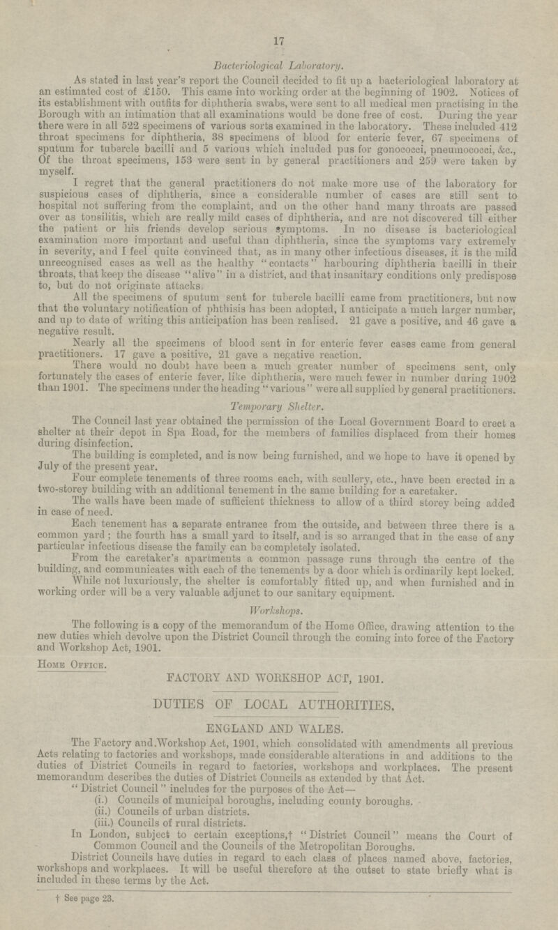 Bacteriological Laboratory. As stated in last year's report the Council decided to fit up a bacteriological laboratory at an estimated cost of £150. This came into working order at the beginning of 1902. Notices of its establishment with outfits for diphtheria swabs, were sent to all medical men practising in the Borough with an intimation that all examinations would be done free of cost. During the year there were in all 522 specimens of various sorts examined in the laboratory. These included 412 throat specimens for diphtheria, 38 specimens of blood for enteric fever, 67 specimens of sputum for tubercle bacilli and 5 various which included pus for gonococci, pneumococci, &c., Of the throat specimens, 153 were sent in by general practitioners and 259 were taken by myself. I regret that the general practitioners do not make more use of the laboratory for suspicious cases of diphtheria, since a considerable number of cases are still sent to hospital not suffering from the complaint, and on the other hand many throats are passed over as tonsilitis, which are really mild cases of diphtheria, and are not discovered till either the patient or his friends develop serious symptoms. In no disease is bacteriological examination more important and useful than diphtheria, since the symptoms vary extremely in severity, and I feel quite convinced that, as in many other infectious diseases, it is the mild unrecognised cases as well as the healthy contacts harbouring diphtheria bacilli in their throats, that keep the disease alive in a district, and that insanitary conditions only predispose to, but do not originate attacks, All the specimens of sputum sent for tubercle bacilli came from practitioners, but now that the voluntary notification of phthisis has been adopted, I anticipate a much larger number, and up to date of writing this anticipation has been realised. 21 gave a positive, and 46 gave a negative result. Nearly all the specimens of blood sent in for enteric fever cases came from general practitioners. 17 gave a positive, 21 gave a negative reaction. There would no doubt have been a much greater number of specimens sent, only fortunately the cases of enteric fever, like diphtheria, were much fewer in number during 1902 than 1901. The specimens under the heading various were all supplied by general practitioners. Temporary Shelter. The Council last year obtained the permission of the Local Government Board to erect a shelter at their depot in Spa Road, for the members of families displaced from their homes during disinfection. The building is completed, and is now being furnished, and we hope to have it opened by July of the present year. Four complete tenements of three rooms each, with scullery, etc., have been erected in a two-storey building with an additional tenement in the same building for a caretaker. The walls have been made of sufficient thickness to allow of a third storey being added in case of need. Each tenement has a separate entrance from the outside, and between three there is a common yard; the fourth has a small yard to itself, and is so arranged that in the case of any particular infectious disease the family can be completely isolated. From the caretaker's apartments a common passage runs through the centre of the building, and communicates with each of the tenements by a door which is ordinarily kept locked. While not luxuriously, the shelter is comfortably fitted up, and when furnished and in working order will be a very valuable adjunct to our sanitary equipment. Workshops. The following is a copy of the memorandum of the Home Office, drawing attention to the new duties which devolve upon the District Council through the coming into force of the Factory and Workshop Act, 1901. Home Office. FACTORY AND WORKSHOP ACT, 1901. DUTIES OF LOCAL AUTHORITIES. ENGLAND AND WALES. The Factory and Workshop Act, 1901, which consolidated with amendments all previous Acts relating to factories and workshops, made considerable alterations in and additions to the duties of District Councils in regard to factories, workshops and workplaces. The present memorandum describes the duties of District Councils as extended by that Act. District Council includes for the purposes of the Act — (i.) Councils of municipal boroughs, including county boroughs. (ii.) Councils of urban districts. (iii.) Councils of rural districts. In London, subject to certain exceptions,† District Council means the Court of Common Council and the Councils of the Metropolitan Boroughs. District Councils have duties in regard to each class of places named above, factories, workshops and workplaces. It will be useful therefore at the outset to state briefly what is included in these terms by the Act. † See page 23. 17