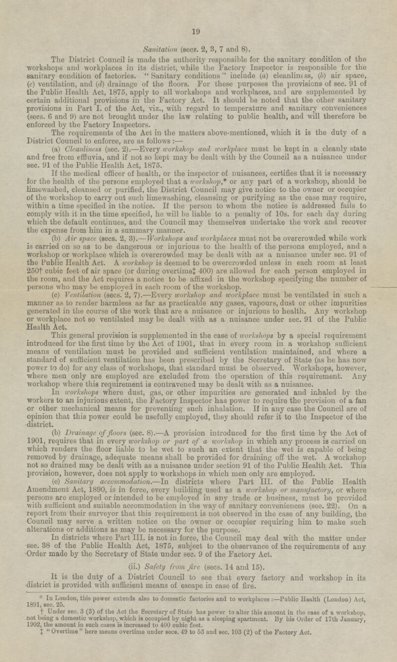 Sanitation (sees. 2, 3, 7 and 8). The District Council is made the authority responsible for the sanitary condition of the workshops and workplaces in its district, while the Factory Inspector is responsible for the sanitary condition of factories. Sanitary conditions include (a) cleanliness, (b) air space, (c) ventilation, and (d) drainage of the floors. For these purposes the provisions of sec. 91 of the Public Health Act, 1875, apply to all workshops and workplaces, and are supplemented by certain additional provisions in the Factory Act. It should be noted that the other sanitary provisions in Part I. of the Act, viz., with regard to temperature and sanitary conveniences (sees. 6 and 9) are not brought under the law relating to public health, and will therefore be enforced by the Factory Inspectors. The requirements of the Act in the matters above-mentioned, which it is the duty of a District Council to enforce, are as follows:— (a) Cleanliness (sec. 2). —Every workshop and workplace must be kept in a cleanly state and free from effluvia, and if not so kept may be dealt with by the Council as a nuisance under sec. 91 of the Public Health Act, 1875. If the medical officer of health, or the inspector of nuisances, certifies that it is necessary for the health of the persons employed that a workshop,* or any part of a workshop, should be limewashed, cleansed or purified, the District Council may give notice to the owner or occupier of the workshop to carry out such limewashing, cleansing or purifying as the case may require, within a time specified in the notice. If the person to whom the notice is addressed fails to comply with it in the time specified, he will be liable to a penalty of 10s. for each day during which the default continues, and the Council may themselves undertake the work and recover the expense from him in a summary manner. (b) Air space (sees. 2, 3). — Workshops and workplaces must not be overcrowded while work is carried on so as to be dangerous or injurious to the health of the persons employed, and a workshop or workplace which is overcrowded may be dealt with as a nuisance under sec. 91 of the Public Health Act. A workshop is deemed to be owercrowded unless in each room at least 250† cubic feet of air space (or during overtime‡ 400) are allowed for each person employed in the room, and the Act requires a notice to be affixed in the workshop specifying the number of persons who may be employed in each room of the workshop. (c) Ventilation (sees. 2, 7). —Every workshop and workplace must be ventilated in such a manner as to render harmless as far as practicable any gases, vapours, dust or other impurities generated in the course of the work that are a nuisance or injurious to health. Any workshop or workplace not so ventilated may be dealt with as a nuisance under sec. 91 of the Public Health Act. This general provision is supplemented in the case of workshops by a special requirement introduced for the first time by the Act of 1901, that in every room in a workshop sufficient means of ventilation must be provided and sufficient ventilation maintained, and where a standard of sufficient ventilation has been prescribed by the Secretary of State (as he has now power to do) for any class of workshops, that standard must be observed. Workshops, however, where men only are employed are excluded from the operation of this requirement. Any workshop where this requirement is contravened may be dealt with as a nuisance. In workshops where dust, gas, or other impurities are generated and inhaled by the workers to an injurious extent, the Factory Inspector has power to require the provision of a fan or other mechanical means for preventing such inhalation. If in any case the Council are of opinion that this power could be usefully employed, they should refer it to the Inspector of the district. (b) Drainage of floors (sec. 8).—A provision introduced for the first time by the Act of 1901, requires that in every workshop or part of a workshop in which any process is carried on which renders the floor liable to be wet to such an extent that the wet is capable of being removed by drainage, adequate means shall be provided for draining off the wet. A workshop not so drained may be dealt with as a nuisance under section 91 of the Public Health Act. This provision, however, does not apply to workshops in which men only are employed. (e) Sanitary accommodation. —In districts where Part III. of the Public Health Amendment Act, 1890, is in force, every building used as a workshop or manufactory, or where persons are employed or intended to be employed in any trade or business, must be provided with sufficient and suitable accommodation in the way of sanitary conveniences (see. 22). On a report from their surveyor that this requirement is not observed in the case of any building, the Council may serve a written notice on the owner or occupier requiring him to make such alterations or additions as may be necessary for the purpose. In districts where Part III. is not in force, the Council may deal with the matter under sec. 38 of the Public Health Act, 1875, subject to the observance of the requirements of any Order made by the Secretary of State under sec. 9 of the Factory Act. (ii.) Safety from fire (sees. 14 and 15). It is the duty of a District Council to see that every factory and workshop in its district is provided with sufficient means of escape in case of fire. ☼ In London, this power extends also to domestic factories and to workplaces:— Public Health (London) Act, 1891, sec. 25. † Under sec. 3 (3) of the Act the Secretary of State has power to alter this amount in the case of a workshop, not being a domestic workshop, which is occupied by night as a sleeping apartment. By his Order of 17th January, 1902, the amount in such cases is increased to 400 cubic feet. ‡ Overtime here means overtime under secs. 49 to 53 and sec. 103 (2) of the Factory Act. 19