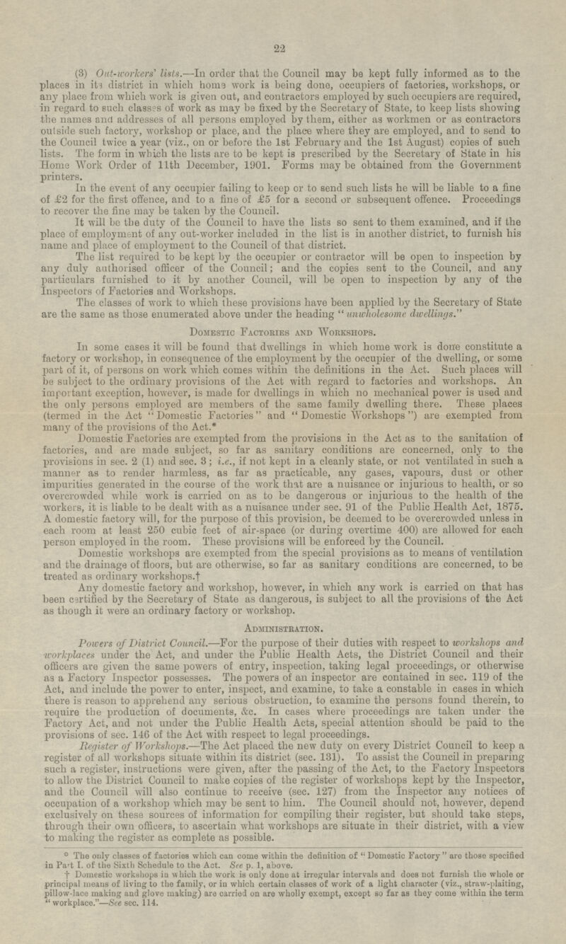 (3) Out-workers' lists. —In order that the Council may be kept fully informed as to the places in its district in which home work is being done, occupiers of factories, workshops, or any place from which work is given out, and contractors employed by such occupiers are required, in regard to such classes of work as may be fixed by the Secretary of State, to keep lists showing the names and addresses of all persons employed by them, either as workmen or as contractors outside such factory, workshop or place, and the place where they are employed, and to send to the Council twice a year (viz., on or before the 1st February and the 1st August) copies of such lists. The form in which the lists are to be kept is prescribed by the Secretary of State in his Home Work Order of 11th December, 1901. Forms may be obtained from the Government printers. In the event of any occupier failing to keep or to send such lists he will be liable to a fine of £2 for the first offence, and to a fine of £5 for a second or subsequent offence. Proceedings to recover the fine may be taken by the Council. It will be the duty of the Council to have the lists so sent to them examined, and if the place of employment of any out-worker included in the list is in another district, to furnish his name and place of employment to the Council of that district. The list required to be kept by the occupier or contractor will be open to inspection by any duly authorised officer of the Council; and the copies sent to the Council, and any particulars furnished to it by another Council, will be open to inspection by any of the Inspectors of Factories and Workshops. The classes of work to which these provisions have been applied by the Secretary of State are the same as those enumerated above under the heading unwholesome dwellings. Domestic Factories and Workshops. In some cases it will be found that dwellings in which home work is done constitute a factory or workshop, in consequence of the employment by the occupier of the dwelling, or some part of it, of persons on work which comes within the definitions in the Act. Such places will be subject to the ordinary provisions of the Act with regard to factories and workshops. An important exception, however, is made for dwellings in which no mechanical power is used and the only persons employed are members of the same family dwelling there. These places (termed in the Act Domestic Factories and Domestic Workshops) are exempted from many of the provisions of the Act.* Domestic Factories are exempted from the provisions in the Act as to the sanitation of factories, and are made subject, so far as sanitary conditions are concerned, only to the provisions in sec. 2 (1) and sec. 3; i.e., if not kept in a cleanly state, or not ventilated in such a manner as to render harmless, as far as practicable, any gases, vapours, dust or other impurities generated in the course of the work that are a nuisance or injurious to health, or so overcrowded while work is carried on as to be dangerous or injurious to the health of the workers, it is liable to be dealt with as a nuisance under sec. 91 of the Public Health Act, 1875. A domestic factory will, for the purpose of this provision, be deemed to be overcrowded unless in each room at least 250 cubic feet of air-space (or during overtime 400) are allowed for each person employed in the room. These provisions will be enforced by the Council. Domestic workshops are exempted from the special provisions as to means of ventilation and the drainage of floors, but are otherwise, so far as sanitary conditions are concerned, to be treated as ordinary workshops.† Any domestic factory and workshop, however, in which any work is carried on that has been certified by the Secretary of State as dangerous, is subject to all the provisions of the Act as though it were an ordinary factory or workshop. Administration. Powers of District Council.—For the purpose of their duties with respect to workshops and workplaces under the Act, and under the Public Health Acts, the District Council and their officers are given the same powers of entry, inspection, taking legal proceedings, or otherwise as a Factory Inspector possesses. The powers of an inspector are contained in sec. 119 of the Act, and include the power to enter, inspect, and examine, to take a constable in cases in which there is reason to apprehend any serious obstruction, to examine the persons found therein, to require the production of documents, &c. In cases where proceedings are taken under the Factory Act, and not under the Public Health Acts, special attention should be paid to the provisions of sec. 146 of the Act with respect to legal proceedings. Register of Workshops.—The Act placed the new duty on every District Council to keep a register of all workshops situate within its district (sec. 131). To assist the Council in preparing such a register, instructions were given, after the passing of the Act, to the Factory Inspectors to allow the District Council to make copies of the register of workshops kept by the Inspector, and the Council will also continue to receive (sec. 127) from the Inspector any notices of occupation of a workshop which may be sent to him. The Council should not, however, depend exclusively on these sources of information for compiling their register, but should take steps, through their own officers, to ascertain what workshops are situate in their district, with a view to making the register as complete as possible. ☼ The only classes of factories which can come within the definition of Domestic Factory are those specified in Part I. of the Sixth Schedule to the Act. See p. 1, above. † Domestic workshops in which the work is only done at irregular intervals and does not furnish the whole or principal means of living to the family, or in which certain classes of work of a light character (viz., straw-plaiting, pillow-lace making and glove making) are carried on are wholly exempt, except so far as they come within the term workplace.—See sec. 114. 22