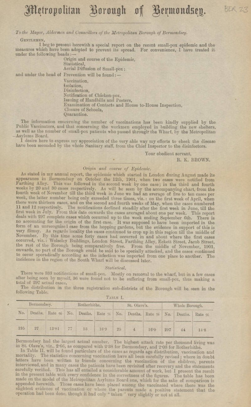 Metropolitan Borough of Bermondsey. To the Mayor, Aldermen and Councillors of the Metropolitan Borough of Bermondsey. Gentlemen, I beg to present herewith a special report on the recent small-pox epidemic and the measures which have been adopted to prevent its spread. For convenience, I have treated it under the following heads:— Origin and course of the Epidemic, Statistical, Aerial Diffusion of Small-pox; and under the head of Prevention will be found: — Vaccination, Isolation, Disinfection, Notification of Chicken-pox, Issuing of Handbills and Posters, Examination of Contacts and House to-House Inspection, Closure of Schools, Quarantine. The information concerning the number of vaccinations has been kindly supplied by the Public Vaccinators, and that concerning the workmen employed in building the new shelters, as well as the number of small-pox patients who passed through the Wharf, by the Metropolitan Asylums Board. I desire here to express my appreciation of the very able way my efforts to check the disease have been seconded by the whole Sanitary staff, from the Chief Inspector to the disinfectors. Your obedient servant, R. K. BROWN. Origin and course of Epidemic. As stated in my annual report, the epidemic which started in London during August made its appearance in Bermondsey on October the 12th, 1901, when two cases were notified from Farthing Alley. This was followed in the second week by one case; in the third and fourth weeks by 20 and 30 cases respectively. As will be seen by the accompanying chart, from the fourth week of November till the third week in June we had an average of five to ten cases per week, the latter number being only exceeded three times, viz.: on the first week of April, when there were thirteen cases, and on the second and fourth weeks of May, when the cases numbered 11 and 12 respectively. The notifications declined steadily after the first week in June, till the first week in July. From this date onwards the cases averaged about one per week. This report deals with 297 complete cases which occurred up to the week ending September 6th. There is no accounting for the origin of the first case. It was supposed to have been imported in the form of an unrecognised case from the hopping gardens, but the evidence in support of this is very flimsy. As regards locality the cases continued to crop up in this region till the middle of November. By this time some forty cases had occurred in and about where the first cases occurred, viz.: Wolseley Buildings, London Street, Farthing Alley, Eckett Street, Jacob Street, the rest of the Borough being comparatively free. From the middle of November, 1901, onwards, no part of the Borough could be said to be specially attacked, and the cases continued to occur sporadically according as the infection was imported from one place to another. The incidence in the region of the South Wharf will be discussed later. Statistical. There were 333 notifications of small-pox. Mostly on removal to the wharf, but in a few cases after being seen by myself, 36 were found not to be suffering from small-pox, thus making a total of 297 actual cases. The distribution in the three registration sub-districts of the Borough will be seen in the following Table. Table I. Bermondsey. Rotherhithe. St. Olave's. Whole Borough. Deaths. Rate % No. Deaths. Rate % No. Deaths. No. Deaths. Rate % No. Rate % 77 13 16.9 25 27 4 297 44 14.8 16.0 195 13.81 Bermondsey had the largest actual number. The highest attack rate per thousand living was in St. Olave's, viz., 2.66, as compared with 2.38 for Bermondsey, and 2.03 for Rotherhithe. In Table II. will be found particulars of the cases as regards age distribution, vaccination and mortality. The statistics concerning vaccination have all been carefully revised; where in doubt letters have been written to friends concerning the vaccination of the children, parents interviewed, and in many cases the patients have been revisited after recovery and the statements carefully verified. This has all entailed a considerable amount of work, but I present the result in the present table with every confidence in the correctness of the figures. The table has been made on the model of the Metropolitan Asylums Board one, which for the sake of comparison is appended herewith, Those cases have been placed among the vaccinated where there was the slightest evidence of vaccination or where the parents made a positive statement that the operation had been done, though it had only taken very slightly or not at all.