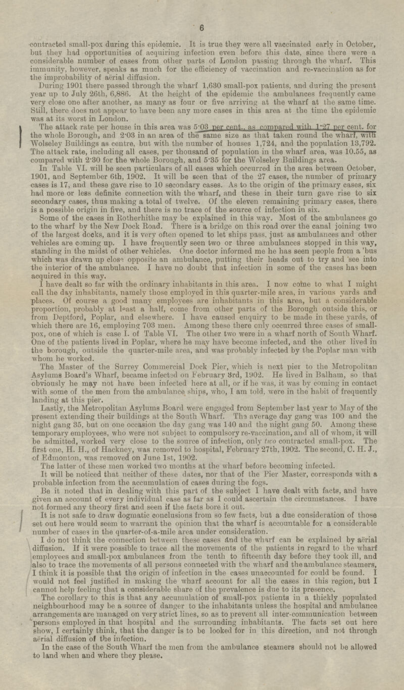 contracted small-pox during this epidemic. It is true they were all vaccinated early in October, but they had opportunities of acquiring infection even before this date, since there were a considerable number of cases from other parts of London passing through the wharf. This immunity, however, speaks as much for the efficiency of vaccination and re-vaccination as for the improbability of aërial diffusion. During 1901 there passed through the wharf 1,630 small-pox patients, and during the present year up to July 26th, 6,886. At the height of the epidemic the ambulances frequently came very close one after another, as many as four or five arriving at the wharf at the same time. Still, there does not appear to have been any more cases in this area at the time the epidemic was at its worst in London. The attack rate per house in this area was 5.03 per cent., as compared with 1.27 per cent, for the whole Borough, and 2.03 in an area of the same size as that taken round the wharf, with Wolseley Buildings as centre, but with the number of houses 1,724, and the population 13,792. The attack rate, including all cases, per thousand of population in the wharf area, was 10.55, as compared with 2.30 for the whole Borough, and 5.35 for the Wolseley Buildings area. In Table VI. will be seen particulars of all cases which occurred in the area between October, 1901, and September 6th, 1902. It will be seen that of the 27 cases, the number of primary cases is 17, and these gave rise to 10 secondary cases. As to the origin of the primary cases, six had more or less definite connection with the wharf, and these in their turn gave rise to six secondary cases, thus making a total of twelve. Of the eleven remaining primary cases, there is a possible origin in five, and there is no trace of the source of infection in six. Some of the cases in Rotherhithe may be explained in this way. Most of the ambulances go to the wharf by the New Dock Road. There is a bridge on this road over the canal joining two of the largest docks, and it is very often opened to let ships pass, just as ambulances and other vehicles are coming up. I have frequently seen two or three ambulances stopped in this way, standing in the midst of other vehicles. One doctor informed me he has seen people from a 'bus which was drawn up close opposite an ambulance, putting their heads out to try and see into the interior of the ambulance. I have no doubt that infection in some of the cases has been acquired in this way. I have dealt so far with the ordinary inhabitants in this area. I now come to what I might call the day inhabitants, namely those employed in this quarter-mile area, in various yards and places. Of course a good many employees are inhabitants in this area, but a considerable proportion, probably at least a half, come from other parts of the Borough outside this, or from Deptford, Poplar, and elsewhere. I have caused enquiry to be made in these yards, of which there are 16, employing 703 men. Among these there only occurred three cases of small-pox, one of which is case I. of Table VI. The other two were in a wharf north of South Wharf. One of the patients lived in Poplar, where he may have become infected, and the other lived in the borough, outside the quarter-mile area, and was probably infected by the Poplar man with whom he worked. The Master of the Surrey Commercial Dock Pier, which is next pier to the Metropolitan Asylums Board's Wharf, became infected on February 3rd, 1902. He lived in Balham, so that obviously he may not have been infected here at all, or if he was, it was by coming in contact with some of the men from the ambulance ships, who, I am told, were in the habit of frequently landing at this pier. Lastly, the Metropolitan Asylums Board were engaged from September last year to May of the present extending their buildings at the South Wharf. The average day gang was 100 and the night gang 35, but on one occasion the day gang was 140 and the night gang 50. Among these temporary employees, who were not subject to compulsory re-vaccination, and all of whom, it will be admitted, worked very close to the source of infection, only two contracted small-pox. The first one, H. H., of Hackney, was removed to hospital, February 27th, 1902. The second, C. H. J., of Edmonton, was removed on June 1st, 1902. The latter of these men worked two months at the wharf before becoming infected. It will be noticed that neither of these dates, nor that of the Pier Master, corresponds with a probable infection from the accumulation of cases during the fogs. Be it noted that in dealing with this part of the subject I have dealt with facts, and have given an account of every individual case as far as I could ascertain the circumstances. I have not formed any theory first and seen if the facts bore it out. It is not safe to draw dogmatic conclusions from so few facts, but a due consideration of those set out here would seem to warrant the opinion that the wharf is accountable for a considerable number of cases in the quarter-of-a-mile area under consideration. I do not think the connection between these cases find the wharf can be explained by aerial diffusion. If it were possible to trace all the movements of the patients in regard to the wharf employees and small-pox ambulances from the tenth to fifteenth day before they took ill, and also to trace the movements of all persons connected with the wharf and the ambulance steamers, I think it is possible that the origin of infection in the cases unaccounted for could be found. I would not feel justified in making the wharf account for all the cases in this region, but I cannot help feeling that a considerable share of the prevalence is due to its presence. The corollary to this is that any accumulation of small-pox patients in a thickly populated neighbourhood may be a source of danger to the inhabitants unless the hospital and ambulance arrangements are managed on very strict lines, so as to prevent all inter-communication between persons employed in that hospital and the surrounding inhabitants. The facts set out here show, I certainly think, that the danger is to be looked for in this direction, and not through aërial diffusion of the infection. In the case of the South Wharf the men from the ambulance steamers should not be allowed to land when and where they please.