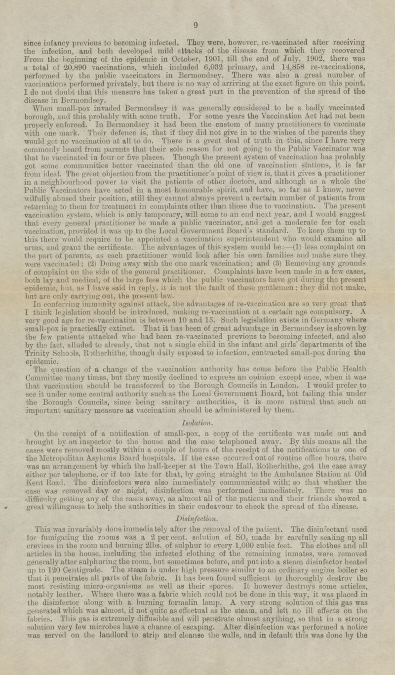 since infancy previous to becoming infected. They were, however, re-vaccinated after receiving the infection, and both developed mild attacks of the disease from which they recovered From the beginning of the epidemic in October, 1901, till the end of July, 1902, there was a total of 20,890 vaccinations, which included 6,032 primary, and 14,858 re-vaccinations, performed by the public vaccinators in Bermondsey. There was also a great number of vaccinations performed privately, but there is no way of arriving at the exact figure on this point. I do not doubt that this measure has taken a great part in the prevention of the spread of the disease in Bermondsey. When small-pox invaded Bermondsey it was generally considered to be a badly vaccinated borough, and this probably with some truth. For some years the Vaccination Act had not been properly enforced. In Bermondsey it had been the custom of many practitioners to vaccinate with one mark. Their defence is, that if they did not give in to the wishes of the parents they would get no vaccination at all to do. There is a great deal of truth in this, since I have very commonly heard from parents that their sole reason for not going to the Public Vaccinator was that he vaccinated in four or five places. Though the present system of vaccination has probably got some communities better vaccinated than the old one of vaccination stations, it is far from ideal. The great objection from the practitioner's point of view is, that it gives a practitioner in a neighbourhood power to visit the patients of other doctors, and although as a whole the Public Vaccinators have acted in a most honourable spirit, and have, so far as I know, never wilfully abused their position, still they cannot always prevent a certain number of patients from returning to them for treatment in complaints other than those due to vaccination. The present vaccination system, which is only temporary, will come to an end next year, and I would suggest that every general practitioner be made a public vaccinator, and get a moderate fee for each vaccination, provided it was up to the Local Government Board's standard. To keep them up to this there would require to be appointed a vaccination superintendent who would examine all arms, and grant the certificate. The advantages of this system would be: —(1) less complaint on the part of parents, as each practitioner would look after his own families and make sure they were vaccinated; (2) Doing away with the one mark vaccination; and (3) Removing any grounds of complaint on the side of the general practitioner. Complaints have been made in a few cases, both lay and medical, of the large fees which the public vaccinators have got during the present epidemic, but, as I have said in reply, it is not the fault of these gentlemen; they did not make, but are only carrying out, the present law. In conferring immunity against attack, the advantages of re-vaccination are so very great that I think legislation should be introduced, making re-vaccination at a certain age compulsory. A very good age for re-vaccination is between 10 and 15. Such legislation exists in Germany where small-pox is practically extinct. That it has been of great advantage in Bermondsey is shown by the few patients attacked who had been re-vaccinated previous to becoming infected, and also by the fact, alluded to already, that not a single child in the infant and girls' departments of the Trinity Schools, Rotherhithe, though daily exposed to infection, contracted small-pox during the epidemic. The question of a change of the vaccination authority has come before the Public Health Committee many times, but they mostly declined to express an opinion except once, when it was that vaccination should be transferred to the Borough Councils in London. I would prefer to see it under some central authority such as the Local Government Board, but failing this under the Borough Councils, since being sanitary authorities, it is more natural that such an important sanitary measure as vaccination should be administered by them. Isolation. On the receipt of a notification of small-pox, a copy of the certificate was made out and brought by an inspector to the house and the case telephoned away. By this means all the cases were removed mostly within a couple of hours of the receipt of the notifications to one of the Metropolitan Asylums Board hospitals. If the case occurred out of routine office hours, there was an arrangement by which the hall-keeper at the Town Hall, Rotherhithe, got the case away either per telephone, or if too late for that, by going straight to the Ambulance Station at Old Kent Road. The disinfectors were also immediately communicated with; so that whether the case was removed day or night, disinfection was performed immediately. There was no difficulty getting any of the cases away, as almost all of the patients and their friends showed a great willingness to help the authorities in their endeavour to check the spread of the disease. Disinfection. This was invariably done immediately after the removal of the patient. The disinfectant used for fumigating the rooms was a 2 per cent. solution of SO2 made by carefully sealing up all crevices in the room and burning 21bs. of sulphur to every 1,000 cubic feet. The clothes and all articles in the house, including the infected clothing of the remaining inmates, were removed generally after sulphuring the room, but sometimes before, and put into a steam disinfector heated up to 120 Centigrade. The steam is under high pressure similar to an ordinary engine boiler so that it penetrates all parts of the fabric. It has been found sufficient to thoroughly destroy the most resisting micro-organisms as well as their spores. It however destroys some articles notably leather. Where there was a fabric which could not be done in this way, it was placed in the disinfector along with a burning formalin lamp. A very strong solution of this gas was generated which was almost, if not quite as effectual as the steam, and left no ill effects on the fabrics. This gas is extremely diffusible and will penetrate almost anything, so that in a strong solution very few microbes have a chance of escaping. After disinfection was performed a notice was served on the landlord to strip and cleanse the walls, and in default this was done by the