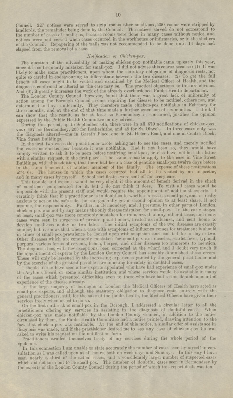 Council. 227 notices were served to strip rooms after small-pox, 250 rooms were stripped by landlords, the remainder being done by the Council. The notices served do not correspond to the number of cases of small-pox, because rooms were done in many cases without notice, and notices were not served when cases occurred in the workhouse or infirmaries, or in the shelters of the Council. Repapering of the walls was not recommended to be done until 14 days had elapsed from the removal of a case. Notification of Chicken-pox. The question of the advisability of making chicken-pox notifiable came up early this year, since it is so frequently mistaken for small-pox. I did not advise this course because: (1) It was likely to make some practitioners, upon whom the statutory obligation of diagnosis rests, not quite so careful in endeavouring to differentiate between the two diseases. (2) To get the full benefit all cases ought to be visited and examined by the Medical Officer of Health, and the diagnoses confirmed or altered as the case may be. The practical objections to this are obvious. And (3), it greatly increases the work of the already overburdened Public Health department. The London County Council, however, found that there was a great lack of uniformity of action among the Borough Councils, some requiring the disease to be notified, others not, and determined to have uniformity. They therefore made chicken-pox notifiable in February for three months, and at the end of that time made a further extension of six months. I think I can show that the result, as far at least as Bermondsey is concerned, justifies the opinion expressed by the Public Health Committee on my advice. During this period, up to September 6th, there were in all 679 notifications of chicken-pox, viz.: 427 for Bermondsey, 203 for Rotherhithe, and 49 for St. Olave's. In three cases only was the diagnosis altered —one in Gareth Place, one in St. Helena Road, and one in Centre Block, Vine Street Buildings. In the first two cases the practitioner wrote asking me to see the cases, and merely notified the cases as chicken-pox because it was notifiable. Had it not been so, they would have simply written to ask it to be seen before notifying small-pox, or else have notified the latter with a similar request, in the first place. The same remarks apply to the case in Vine Street Buildings, with this addition, that there had been a case of genuine small-pox twelve days before in the same tenement, of another member of the family. The expense of these notifications £74 6s. The houses in which the cases occurred had all to be visited by an inspector, and in many cases by myself. School certificates were sent off for every case. This trouble and expense would be very slight if the amount of benefit derived in the check of small-pox compensated for it, but I do not think it does. To visit all cases would be impossible with the present staff, and would require the appointment of additional experts. I certainly think that if a practitioner is in doubt as to whether a case is small-pox, and is really anxious to act on the safe side, he can generally get a second opinion to at least share, if not assume, the responsibility. Further, in Bermondsey, and, I presume, in other parts of London, chicken-pox was not by any means the only disease mistaken for small-pox. In the early stages, at least, small-pox was more commonly mistaken for influenza than any other disease, and many cases were seen in surgeries of private practitioners, treated as influenza, and sent home to develop small-pox a day or two later. The initial symptoms of the two diseases are exactly similar, but it shows that when a case with symptoms of influenza comes for treatment it should in times of small-pox prevalence be looked upon with suspicion and isolated for a day or two. Other diseases which are commonly mistaken for small-pox are measles, scarlet fever, typhoid, purpura, various forms of eczema, lichen, herpes, and other diseases too numerous to mention. The diagnosis has, with few exceptions, been corrected at the wharf, and I doubt very much if the appointment of experts by the London County Council has sensibly diminished these errors. These will only be lessened by the increasing experience gained by the general practitioner and by the exercise of the greatest possible care in acting for safety in doubtful cases. I should like to have seen a few experts appointed who have had experience of small-pox under the Asylums Board, or some similar institution, and whose services would be available in many of the cases which presented difficulties even to those who have had a considerable amount of experience of the disease already. In the large majority of boroughs in London the Medical Officers of Health have acted as small-pox experts, and although the statutory obligation to diagnose rests entirely with the general practitioners, still, for the sake of the public health, the Medical Officers have given their services freely when asked to do so. On the first outbreak of small-pox in the Borough, I addressed a circular letter to all the practitioners offering my services in assisting in the diagnosis of doubtful cases. When chicken-pox was made notifiable by the London County Council, in addition to the notice circulated by them, the Public Health Committee had a notice printed, drawing attention to the fact that chicken-pox was notifiable. At the end of this notice, a similar offer of assistance in diagnosis was made, and if the practitioner desired me to see any case of chicken-pox he was asked to write his request on the notification form. Practitioners availed themselves freely of my services during the whole period of the epidemic. In this connection I am unable to state accurately the number of cases seen by myself in consultation as I was called upon at all hours, both on week days and Sundays. In this way I have seen nearly a third of the actual cases, and a considerably larger number of suspected cases which did not turn out to be small-pox. The number of doubtful cases seen in Bermondsey by the experts of the London County Council during the period of which this report deals was ten.
