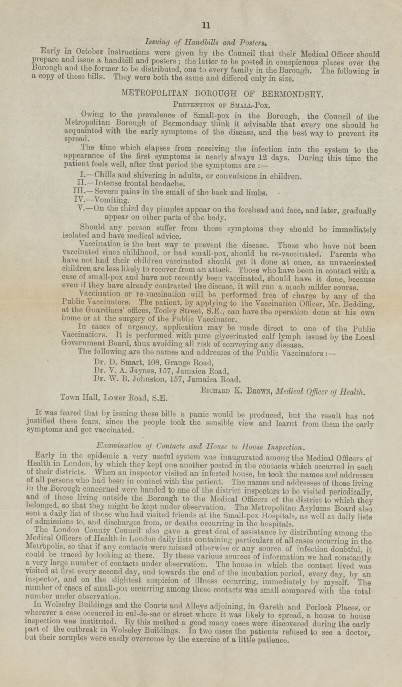 Issuing of Handbills and Posters. Early in October instructions were given by the Council that their Medical Officer should prepare and issue a handbill and posters ; the latter to be posted in conspicuous places over the Borough and the former to be distributed, one to every family in the Borough. The following is a copy of these bills. They were both the same and differed only in size. METROPOLITAN BOROUGH OF BERMONDSEY. Prevention of Small-Pox. Owing to the prevalence of Small-pox in the Borough, the Council of the Metropolitan Borough of Bermondsey think it advisable that every one should be acquainted with the early symptoms of the disease, and the best way to prevent its spread. The time which elapses from receiving the infection into the system to the appearance of the first symptoms is nearly always 12 days. During this time the patient feels well, after that period the symptoms are:— I .—Chills and shivering in adults, or convulsions in children. II. —lntense frontal headache. III.—Severe pains in the small of the back and limbs. IV. —Vomiting. V.—On the third day pimples appear on the forehead and face, and later, gradually appear on other parts of the body. Should any person suffer from these symptoms they should be immediately isolated and have medical advice. Vaccination is the best way to prevent the disease. Those who have not been vaccinated sines childhood, or had small-pox, should be re-vaccinated. Parents who have not had their children vaccinated should get it done at once, as unvaccinated children are less likely to recover from an attack. Those who have been in contact with a case of small-pox and have not recently been vaccinated, should have it done, because even if they have already contracted the disease, it will run a much milder course. Vaccination or re-vaccination will be performed free of charge by any of the Public Vaccinators. The patient, by applying to the Vaccination Officer, Mr. Bedding, at the Guardians' offices, Tooley Street, S.E., can have the operation done at his own home or at the surgery of the Public Vaccinator. In cases of urgency, application may be made direct to one of the Public accinatiors. It is performed with pure glycerinated calf lymph issued by the Local Government Board, thus avoiding all risk of conveying any disease. The following are the names and addresses of theTPublic Vaccinators :— Dr. D. Smart, 108, Grange Road, Dr. V. A. Jaynes, 157, Jamaica Road, Dr. W. B. Johnston, 157, Jamaica Road. Richard K. Brown, Medical Officer of Health. Town Hall, Lower Road, S.E. It was feared that by issuing these bills a P anic would be produced, but the result has not justified these fears, since the people took the sensible view and learnt from them the early symptoms and got vaccinated. Examination of Contacts and House to House Inspection. Early in the epidemic a very useful system was inaugurated among the Medical Officers of Health in London, by which they kept one another posted in the contacts which occurred in each of their districts. When an inspector visited an infected house, he took the names and addresses of all persons who had been in contact with the patient. The names and addresses of those living in the Borough concerned were handed to one of the district inspectors to be visited periodically and of those living outside the Borough to the Medical Officers of the district to which they belonged, so that they might be kept under observation. The Metropolitan Asylums Board also sent a daily list of those who had visited friends at the Small-pox Hospitals, as well as daily lists of admissions to, and discharges from, or deaths occurring in the hospitals. The London County Council also gave a great deal of assistance by distributing among the Medical Officers of Health in London daily lists containing particulars of all cases occurring in the Metropolis, so that if any contacts were missed otherwise or any source of infection doubtful it could be traced by looking at these. By these various sources of information we had constantly a very large number of contacts under observation. The house in which the contact lived was visited at first every second day, and towards the end of the incubation period, every day, by an inspector, and on the slightest suspicion of illness occurring, immediately by myself. The number of cases of small-pox occurring among these contacts was small compared with the total number under observation. In Wolseley Buildings and the Courts and Alleys adjoining, in Gareth and Porlock Places, or wherever a case occurred in cul-de-sac or street where it was likely to spread, a house to house inspection was By this method a good many eases were discovered during the early part of the outbreak in Wolseley Buildings, In two cases the patients refused to see a doctor, but their scruples were easily overcome by the exercise of a little patience.