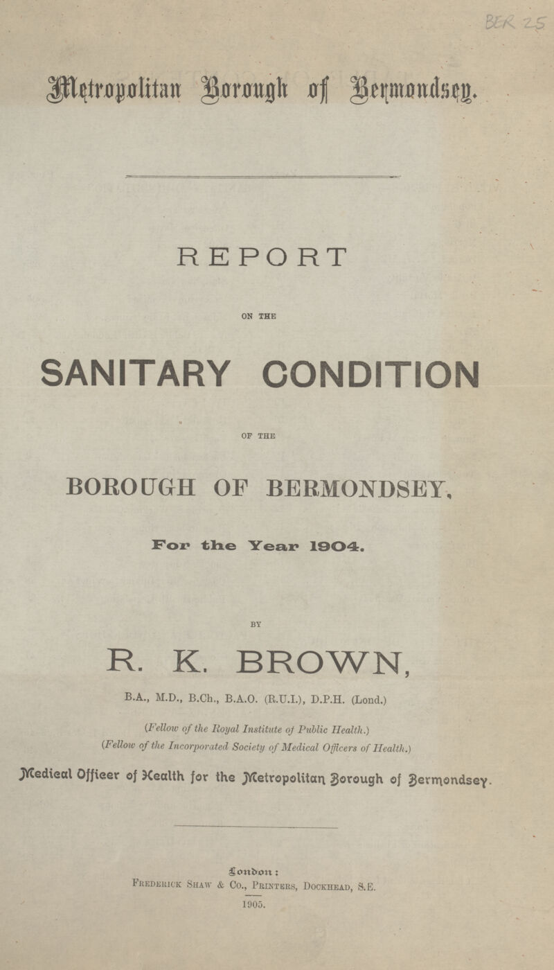 Metropolitan Borough of Bermondsey. REPORT ON THE SANITARY CONDITION OF THE BOROUGH OF BERMONDSEY. For the Year 1904. BY R. K. BROWN, B.A., M.D., B.Ch., B.A.O. (R.U.I.), D.P.H. (Lond.) (Fellow of the Royal Institute of Public Health.) (Fellow of the Incorporated Society of Medical Officers of Health.) Medical Officer of Health for the Metropolitan Borough of Bermondsey. London: Frederick Shaw & Co., Printers, Dockhead, S.E. 1905.