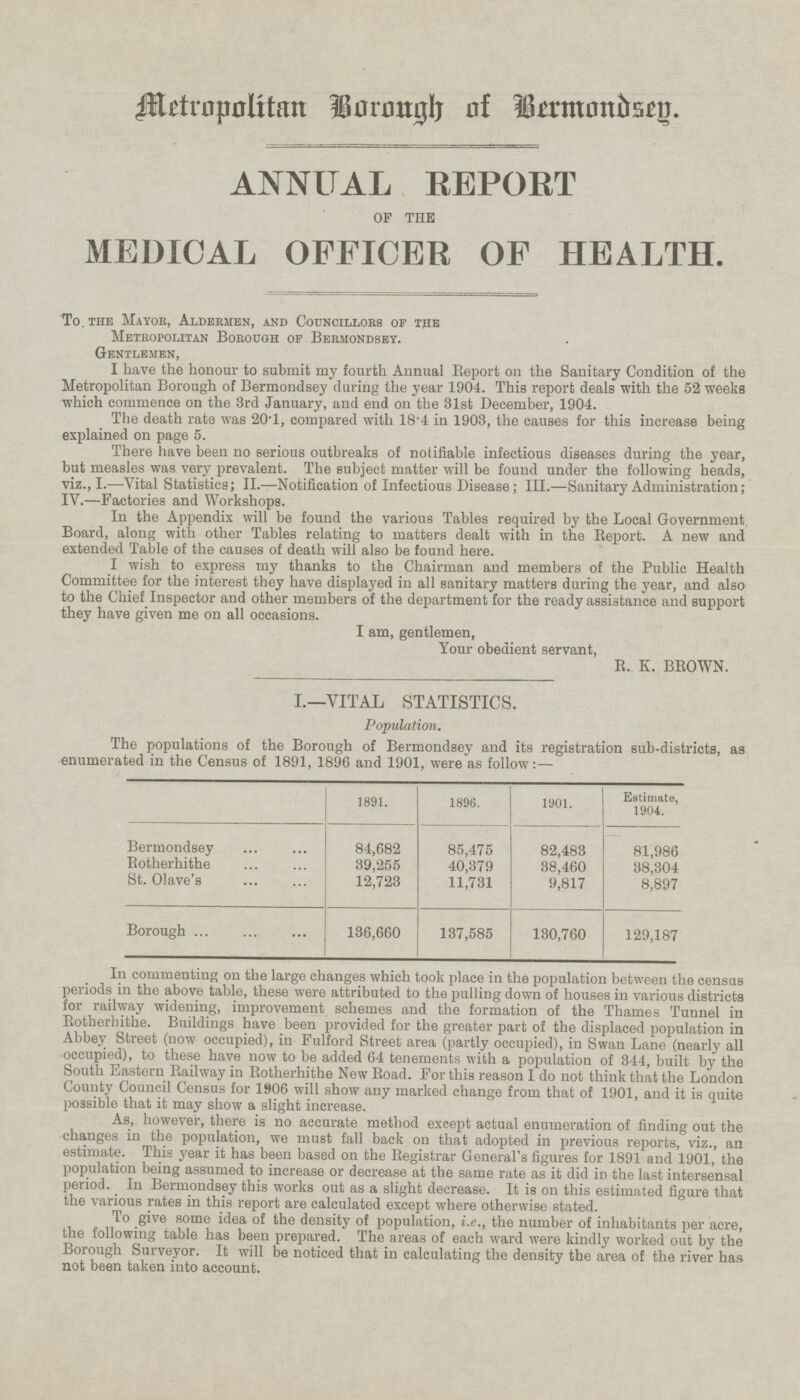 Metropolitan Borough of Bermondsey. ANNUAL REPORT OF THE MEDICAL OFFICER OF HEALTH. To the Mayor, Aldermen, and Councillors of the Metropolitan Borough of Bermondsey. Gentlemen, I have the honour to submit my fourth Annual Report on the Sanitary Condition of the Metropolitan Borough of Bermondsey during the year 1904. This report deals with the 52 weeks which commence on the 3rd January, and end on the 31st December, 1904. The death rate was 20.1, compared with 18.4 in 1903, the causes for this increase being explained on page 5. There have been no serious outbreaks of notifiable infectious diseases during the year, but measles was very prevalent. The subject matter will be found under the following heads, viz., I. —Vital Statistics; II.—Notification of Infectious Disease; III. —Sanitary Administration; IV. —Factories and Workshops. In the Appendix will be found the various Tables required by the Local Government. Board, along with other Tables relating to matters dealt with in the Report. A new and extended Table of the causes of death will also be found here. I wish to express my thanks to the Chairman and members of the Public Health Committee for the interest they have displayed in all sanitary matters during the year, and also to the Chief Inspector and other members of the department for the ready assistance and support they have given me on all occasions. I am, gentlemen, Your obedient servant, R. K. BROWN. I.—VITAL STATISTICS. Population. The populations of the Borough of Bermondsey and its registration sub-districts, as enumerated in the Census of 1891, 1896 and 1901, were as follow:— 1891. 1896. Estimate, 1904. 1901. Bermondsey 84,682 85,475 82,483 81,986 Rotherhithe 39,255 40,379 38,460 38,304 St. Olave's 12,723 11,731 9,817 8,897 Borough 136,660 137,585 129,187 130,760 In commenti on l ar g e changes which took place in the population between the census periods m the above table, these were attributed to the pulling down of houses in various districts for railway widening, improvement schemes and the formation of the Thames Tunnel in Rotherhithe. Buildings have been provided for the greater part of the displaced population in Abbey Street (now occupied), in Fulford Street area (partly occupied), in Swan Lane (nearly all occupied), to these have now to be added 64 tenements with a population of 344, built by the South eastern Railway in Rotherhithe New Road. For this reason I do not think that the London County Council Census for 1906 will show any marked change from that of 1901, and it is quite possible that it may show a slight increase. As, however, there is no accurate method except actual enumeration of finding out the changes m the population, we must fall back on that adopted in previous reports, viz., an estimate. This year it has been based on the Registrar General's figures for 1891 and 1901, the population being assumed to increase or decrease at the same rate as it did in the last intersensal period. In Bermondsey this works out as a slight decrease. It is on this estimated figure that the various rates m this report are calculated except where otherwise stated. To give some idea of the density of population, i.e., the number of inhabitants per acre, the following table has been prepared. The areas of each ward were kindly worked out by the borough Surveyor. It will be noticed that in calculating the density the area of the river has not been taken into account.