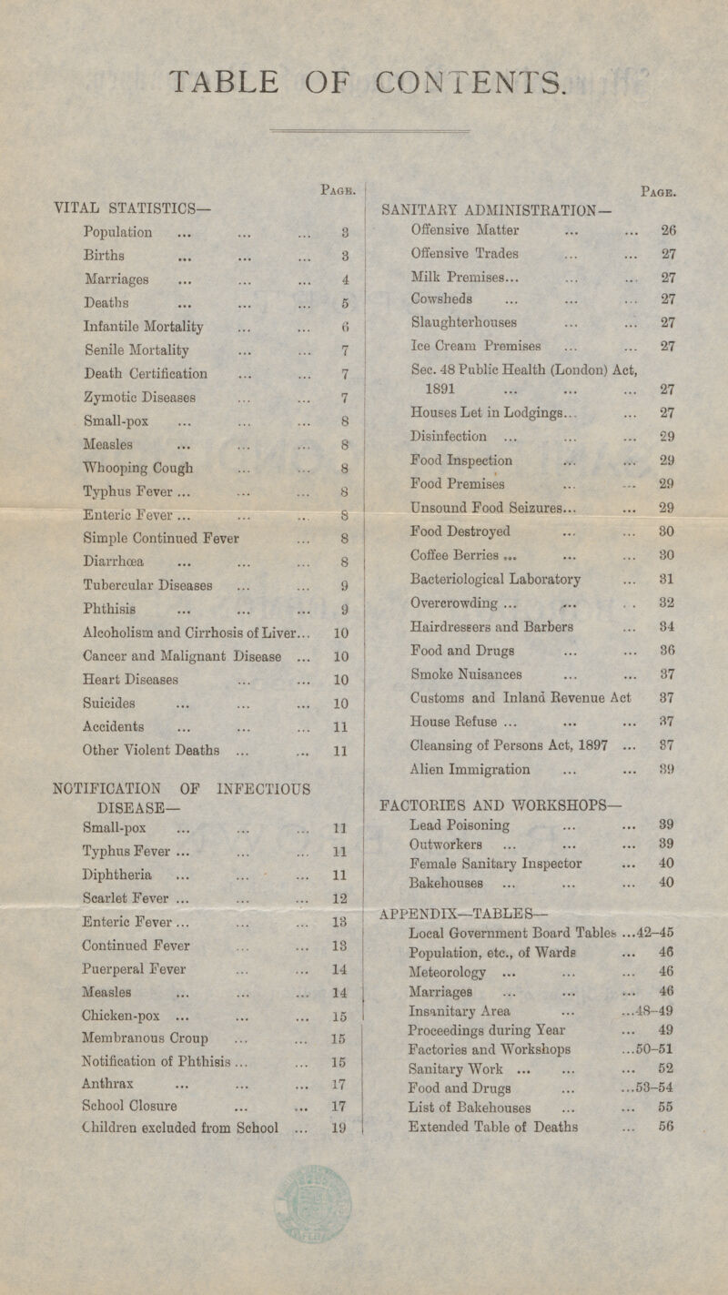 TABLE OF CONTENTS. Page. Page. vITAL STATISTICS- SANITARY ADMINISTRATION— Population 3 Offensive Matter 26 Offensive Trades 27 Births 3 Marriages 4 Milk Premises 27 Cowsheds 27 Deaths 5 Slaughterhouses 27 Infantile Mortality 6 Senile Mortality 7 Ice Cream Premises 27 Sec. 48 Public Health (London) Act, 1891 27 Death Certification 7 Zymotic Diseases 7 Houses Let in Lodgings 27 Small-pox 8 Disinfection 29 Measles 8 Food Inspection 29 Whooping Cough 8 Food Premises 29 Typhus Fever 8 Unsound Food Seizures 29 Enteric Fever 8 Food Destroyed 30 Simple Continued Fever 8 Coffee Berries 30 Diarrhœa 8 Bacteriological Laboratory 31 Tubercular Diseases 9 Overcrowding 32 Phthisis 9 Hairdressers and Barbers 34 Alcoholism and Cirrhosis of Liver 10 Food and Drugs 36 Cancer and Malignant Disease 10 Smoke Nuisances 37 Heart Diseases 10 Customs and Inland Revenue Act 37 Suicides 10 House Refuse 37 Accidents 11 Cleansing of Persons Act, 1897 87 Other Violent Deaths 11 Alien Immigration 39 NOTIFICATION OF INFECTIOUS DISEASE— FACTORIES AND WORKSHOPS— Lead Poisoning 39 Small-pox 11 Outworkers 39 Typhus Fever 11 Female Sanitary Inspector 40 Diphtheria 11 Bakehouses 40 Scarlet Fever 12 APPENDIX—TABLES— Enteric Fever 13 Local Government Board Tables 42-45 Continued Fever 13 Population, etc., of Wards 46 Puerperal Fever 14 Meteorology 46 Measles 14 Marriages 46 Insanitary Area 48-49 Chicken-pox 15 Proceedings during Year 49 Membranous Croup 15 Factories and Workshops 50-51 Notification of Phthisis 15 Sanitary Work 52 Anthrax 17 Food and Drugs 53-54 School Closure 17 List of Bakehouses 55 Children excluded from School 19 Extended Table of Deaths 56