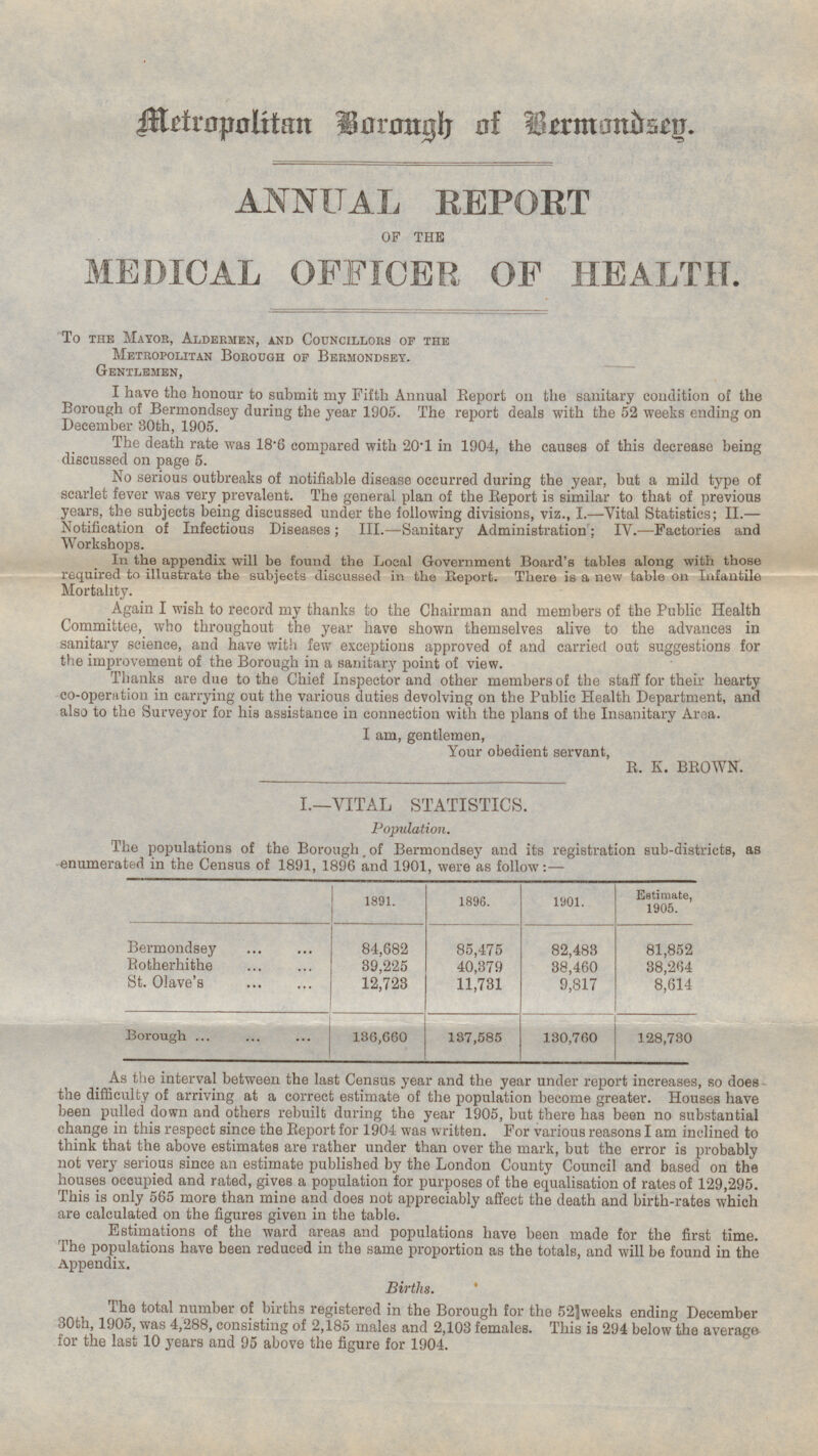 Metropolitan Borongh of Bermondsey. ANNUAL REPORT OF THE MEDICAL OFFICER OF HEALTH. 'To the Mayor, Aldermen, and Councillors of the Metropolitan Borough of Bermondsey. Gentlemen, I have the honour to submit my Fifth Annual Report on the sanitary condition of the Borough of Bermondsey during the year 1905. The report deals with the 52 weeks ending on December 30th, 1905. The death rate was 18.6 compared with 20.1 in 1904, the causes of this decrease being discussed on page 5. No serious outbreaks of notifiable disease occurred during the year, but a mild type of scarlet fever was very prevalent. The general plan of the Report is similar to that of previous years, the subjects being discussed under the following divisions, viz., I.—Vital Statistics; II.— Notification of Infectious Diseases; III.—Sanitary Administration; IV.—Factories and Workshops. In the appendix will be found the Local Government Board's tables along with those required to illustrate the subjects discussed in the Report. There is a new table on Infantile Mortality. Again I wish to record my thanks to the Chairman and members of the Public Health Committee, who throughout the year have shown themselves alive to the advances in sanitary science, and have with few exceptions approved of and carried out suggestions for the improvement of the Borough in a sanitary point of view. Thanks are due to the Chief Inspector and other members of the staff for their hearty co-operation in carrying out the various duties devolving on the Public Health Department, and also to the Surveyor for his assistance in connection with the plans of the Insanitary Area. I am, gentlemen, Your obedient servant, R. K. BROWN. I.—VITAL STATISTICS. Population. The populations of the Borough of Bermondsey and its registration sub-districts, as enumerated in the Census of 1891, 1896 and 1901, were as follow:- 1891. 1896. 1901. Estimate, 1905. Bermondsey 85,475 84,682 82,483 81,852 Rotherhithe 39,225 40,379 38,460 38,264 St. Olave's 11,731 9,817 8,614 12,723 130,760 Borough 136,660 137,585 128,730 As the interval between the last Census year and the year under report increases, so does the difficulty of arriving at a correct estimate of the population become greater. Houses have been pulled down and others rebuilt during the year 1905, but there has been no substantial change in this respect since the Report for 1904 was written. For various reasons I am inclined to think that the above estimates are rather under than over the mark, but the error is probably not very serious since an estimate published by the London County Council and based on the houses occupied and rated, gives a population for purposes of the equalisation of rates of 129,295. This is only 565 more than mine and does not appreciably affect the death and birth-rates which are calculated on the figures given in the table. Estimations of the ward areas and populations have been made for the first time. The populations have been reduced in the same proportion as the totals, and will be found in the Appendix. Births. The total number of births registered in the Borough for the 52 weeks ending December 30th, 1905, was 4,288, consisting of 2,185 males and 2,103 females. This is 294 below the average for the last 10 years and 95 above the figure for 1904.