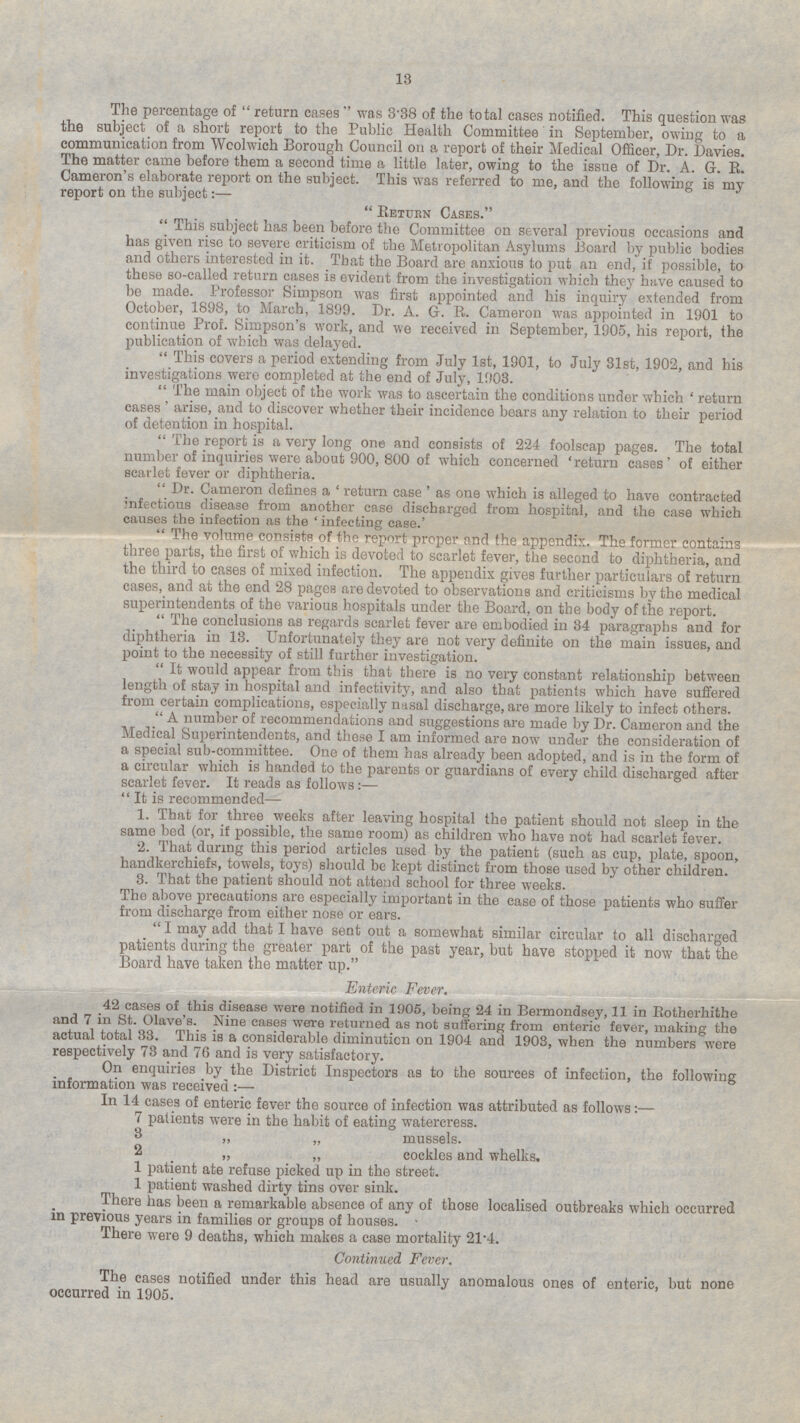 The percentage of  return cases  was 3.38 of the total cases notified. This question was the subject of a short report to the Public Health Committee in September, owing to a communication from Wcolwich Borough Council on a report of their Medical Officer, Dr. Davies. The matter came before them a second time a little later, owing to the issue of Dr. A. G. R. Cameron's elaborate report on the subject. This was referred to me, and the following is my report on the subject:—  Return Cases. This subject has been before the Committee on several previous occasions and has given rise to severe criticism of the Metropolitan Asylums Board by public bodies and others interested in it. That the Board are anxious to put an end, if possible, to these so-called return cases is evident from the investigation which they have caused to be made. Professor Simpson was first appointed and his inquiry extended from October, to March, 1899. Dr. A. G. R. Cameron was appointed in 1901 to continue prof. Simpson's work, and we received in September, 1905, his report the publication of which was delayed.  Th is cover s a period extending from July Ist, 1901, to July 31st, 1902, and his investigations were completed at the end of July, 1903. The main object of the work was to ascertain the conditions under which 'return cases' arise, and to discover whether their incidence bears any relation to their period of detention in hospital.  The report is a very long one and consists of 224 foolscap pages. The total number of inquiries were about 900, 800 of which concerned 'return cases' of either scarlet fever or diphtheria. Dr.Cameron defines a ' return case 'as one which is alleged to have contracted infectious disease from another case discharged from hospital, and the case which causes the infection as the 'infecting case.' The volume consists of the report proper and the appendix. The former contains three parts, the first of which is devoted to scarlet fever, the second to diphtheria, and the third to cases of mixed infection. The appendix gives further particulars of return cases, and at the end 28 pages are devoted to observations and criticisms by the medical superintendents of the various hospitals under the Board, on the body of the report The conclusions as regards scarlet fever are embodied in 34 paragraphs and for diphtheria in 13. Unfortunately they are not very definite on the main issues, and point to the necessity of still further investigation. It would appear from this that there is no very constant relationship between length of stay in hospital and inactivity, and also that patients which have suffered from complications, especially nasal discharge, are more likely to infect others. A number of recommendations and suggestions are made by Dr. Cameron and the Medical Superintendents, and these I am informed are now under the consideration of a special sub-committee. One of them has already been adopted, and is in the form of a circular which is handed to the parents or guardians of every child discharged after scarlet fever. It reads as follows:— It is recommended— 1. That for three weeks after leaving hospital the patient should not sleep in the same bed (or, it possible, the same room) as children who have not had scarlet fever. 2. That during this period articles used by the patient (such as cup, plate, spoon, handkerchiefs, towels, toys) should be kept distinct from those used by other children. 3. That the patient should not attend school for three weeks. The above precautions are especially important in the case of those patients who suffer from discharge from either nose or ears.  I may add that I have sent out a somewhat similar circular to all discharged patients during the greater part of the past year, but have stopped it now that the Board have taken the matter up. Enteric Fever. 42 cases of this disease were notified in 1905, being 24 in Bermondsey, 11 in Rotherhithe Nine eases were returned as not suffering from enteric fever, making the actual total 33. This is a considerable diminution on 1904 and 1903, when the numbers were respectively 73 and 76 and is very satisfactory. On enquiries by the District Inspectors as to the sources of infection, the following information was received :— In 14 cases of enteric fever the source of infection was attributed as follows: — 7 patients were in the habit of eating watercress. „ „ mussels. „ cockles and whelks. 1 patient ate refuse picked up in the street. 1 patient washed dirty tins over sink. . ere has been a remarkable absence oi any of those localised outbreaks which occurred in previous years in families or groups of houses. ■ There were 9 deaths, which makes a case mortality 21'4. Continued Fever. The cases notified under this head are usually anomalous ones of enteric but none occurred in 1905.