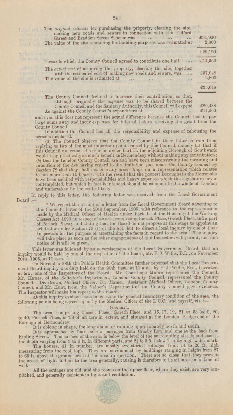 The original estimate for purchasing the property, clearing the site, making new roads and sewers in connection with the Fulford Street and Braddon Street Scheme was £31,920 The value of the site remaining for building purposes was estimated at 2,800 £29,120 Towards which the County Council agreed to contribute one half £14,560 The actual cost of acquiring the property, clearing the site, together with the estimated cost of making new roads and sewers, was £37,848 The value of the site is estimated at 2,800 £35,048 The County Council declined to increase their contribution, so that, although originally the expense was to be shared between the County Council and the Sanitary Authority, this Council will expend £20,488 As against the County Council's expenditure of ±'14,560 and even this does not represent the actual difference because the Council had to pay large sums away and incur expenses for interest before receiving the grant from the County Council. In addition this Council has all the responsibility and expense of rehousing the persons displaced. (6) The Council observe that the County Council in their letter refrain from replying to two of the most important points raised by this Council, namely (a) that if this Council undertook the scheme under Part 11. the adjoining Borough of South war k would reap practically as much benefit as Bermondsey without making any contribution; {b) that the London County Council are and have been misconstruing the meaning and intention of the Act having regard to the limitation put upon the County Council by Section 72 that they shall not take any proceedings on a representation which relates to not more than 10 houses, with the result that the poorest Boroughs in the Metropolis have been saddled with responsibilities and heavy expenses which the legislature never contemplated, but which in fact it intended should be common to the whole of London and undertaken by the central body. In reply to this letter, the following letter was received from the Local GovernmentBoard :—  We report the receipt of a letter from the Local Government Board adverting to this Council's letter of the 20th September, 1905, with reference to the representation made by the Medical Officer of Health under Part I. of the Housing of the Working Classes Act, 1890, in respect of an area comprising Cusack Place, Gareth Place, and a part of Porlock Place; and stating that the Board do not propose at this stage to appoint an arbitrator under Section 73 (1) of the Act, but to direct a local inquiry by one of their Inspectors for the purpose of ascertaining the facts in regard to the area. The inquiry will take place as soon as the other engagements of the Inspectors will permit, and due notice of it will be given. This letter was followed by an advertisement of the Local Government Board, that an inquiry would be held by one of the inspectors of the Board, Mr. F. J. Willis, B.L., on November 20th, 1905, at 11 a.m. On November 28th the Public Health Committee further reported that the Local Government Board inquiry was duly held on the 20th inst., at 11 a.m., by F. .J. Willis, Esq., barrister - at-law, one of the Inspectors of the Board. Mr. Courthope Munro represented the Council, Mr. Hawes, of the Solicitor's Department, London County Council, represented the County Council. Dr. Brown, Medical Officer, Dr. Hamer, Assistant Medical Officer, London County Council, and Mr. Hunt, from the Valuer's Department of the County Council, gave evidence. The Inspector will make his report to the Board. At this inquiry evidence was taken as to the general insanitary condition of the area, the following points being agreed upon by the Medical Officer of the L.C.C., and myself, viz.:— General. The area, comprising Cusack Place, Gareth Place, and 15, 17, 19, 21 to 33 (odd), 20, to 40, Porlock Place, is '38 of an acre in extent, and situated at the London Bridge end of the Borough of Bermondsey. It is oblong in shape, the long diameter running approximately north and south. It is approached by four narrow passages from Crosby Row, and one at the back from Kipling Street. The surface of the area is below the level of the surrounding streets and spaces, the depth varying from 3 to 4 ft. in different parts, and to 3 ft. below Trinity high water mark. The houses, 41 in number, are mostly two-storied cottages from 14 to 20 ft. high (measuring from the roof top). They are surrounded by buildings ranging in height from 27 to 65 ft. above the ground level of the area in question. These are so close that they prevent the access of light and air to the area generally, causing it therefore to be situated in a kind of well. All the cottages are old, and the rooms on the upper floor, where they exist, are very lowpitched and generally deficient in light and ventilation.