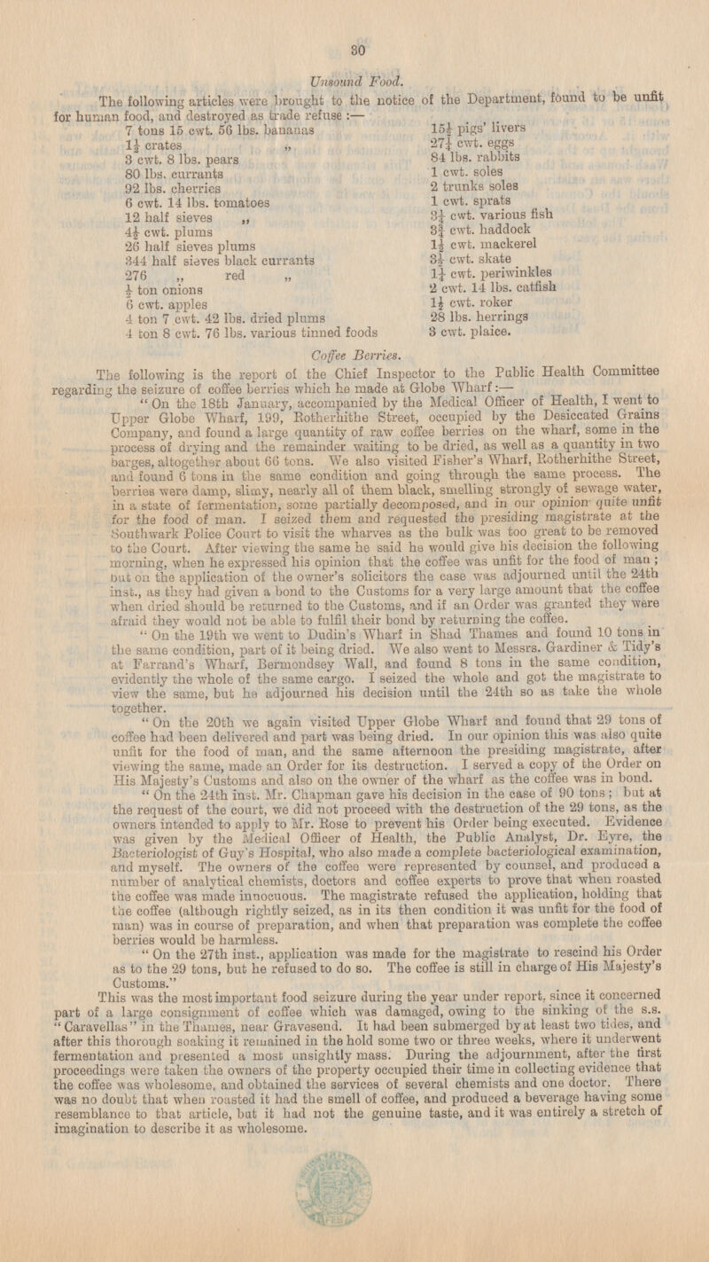 Unsound Food. The following articles were brought to the notice of the Department, found to be unfit for human food, and destroyed as trade refuse : — 7 tons 15 cwt. 56 lbs. bananas 15½ pigs' livers 1½ crates „ 27¼ cwt. eggs 81 lbs. rabbits 3 cwt. 8 lbs. pears 80 lbs. currants 1 cwt. soles 2 trunks soles 92 lbs. cherries 1 cwt. sprats 6 cwt. 14 lbs. tomatoes 3¼ cwt. various fish 12 half sieves „ 3¾ cwt. haddock 4½ cwt. plums 1½ cwt. mackerel 26 half sieves plums 3½ cwt. skate 344 half sieves black currants 1¼ cwt. periwinkles 276 „ red „ 2 cwt. 14 lbs. catfish ½ ton onions 6 cwt. apples 1½ cwt. roker 4 ton 7 cwt. 42 lbs. dried plums 28 lbs. herrings 3 cwt. plaice. 4 ton 8 cwt. 76 lbs. various tinned foods Coffee Berries. The following is the report of the Chief Inspector to the Public Health Committee regarding the seizure of coffee berries which he made at Globe Wharf: — On the 18th January, accompanied by the Medical Officer of Health, I went to Upper Globe Wharf, 199, Rotherhithe Street, occupied by the Desiccated Grains Company, and found a large quantity of raw coffee berries on the wharf, some in the process of drying and the remainder waiting to be dried, as well as a quantity in two barges, altogether about 66 tons. We also visited Fisher's Wharf, Rotherhithe Street, and found 6 tons in the same condition and going through the same process. The berries were damp, slimy, nearly all of them black, smelling strongly of sewage water, in a state of fermentation, some partially decomposed, and in our opinion quite unfit for the food of man. I seized them and requested the presiding magistrate at the Southwark Police Court to visit the wharves as the bulk was too great to be removed to the Court. After viewing the same he said he would give his decision the following morning, when he expressed his opinion that the coffee was unfit for the food of man; but on the application of the owner's solicitors the case was adjourned until the 24th inst., as they had given a bond to the Customs for a very large amount that the coffee when dried should be returned to the Customs, and if an Order was granted they were afraid they would not be able to fulfil their bond by returning the coffee. On the 19th we went to Dudin's Wharf in Shad Thames and found 10 tons in the same condition, part of it being dried. We also went to Messrs. Gardiner & Tidy's at Farrand's Wharf, Bermondsey Wall, and found 8 tons in the same condition, evidently the whole of the same cargo. I seized the whole and got the magistrate to view the same, but he adjourned his decision until the 24th so as take the whole together. On the 20th we again visited Upper Globe Wharf and found that 29 tons of coffee had been delivered and part was being dried. In our opinion this was also quite unfit for the food of man, and the same afternoon the presiding magistrate, after viewing the same, made an Order for its destruction. I served a copy of the Order on His Majesty's Customs and also on the owner of the wharf as the coffee was in bond. On the 24th inst. Mr. Chapman gave his decision in the case of 90 tons; but at the request of the court, we did not proceed with the destruction of the 29 tons, as the owners intended to apply to Mr.Rose to prevent his Order being executed. Evidence was given by the Medical Officer of Health, the Public Analyst, Dr. Eyre, the Bacteriologist of Guy's Hospital, who also made a complete bacteriological examination, and myself. The owners of the coffee were represented by counsel, and produced a number of analytical chemists, doctors and coffee experts to prove that when roasted the coffee was made innocuous. The magistrate refused the application, holding that the coffee (although rightly seized, as in its then condition it was unfit for the food of man) was in course of preparation, and when that preparation was complete the coffee berries would be harmless. On the 27th inst., application was made for the magistrate to rescind his Order as to the 29 tons, but he refused to do so. The coffee is still in charge of His Majesty's Customs. This was the most important food seizure during the year under report, since it concerned part of a large consignment of coffee which was damaged, owing to the sinking of the s.s. Caravellas in the Thames, near Gravesend. It had been submerged by at least two tides, and after this thorough soaking it remained in the hold some two or three weeks, where it underwent fermentation and presented a most unsightly mass. During the adjournment, after the first proceedings were taken the owners of the property occupied their time in collecting evidence that the coffee was wholesome, and obtained the services of several chemists and one doctor. There was no doubt that when roasted it had the smell of coffee, and produced a beverage having some resemblance to that article, but it had not the genuine taste, and it was entirely a stretch of imagination to describe it as wholesome.