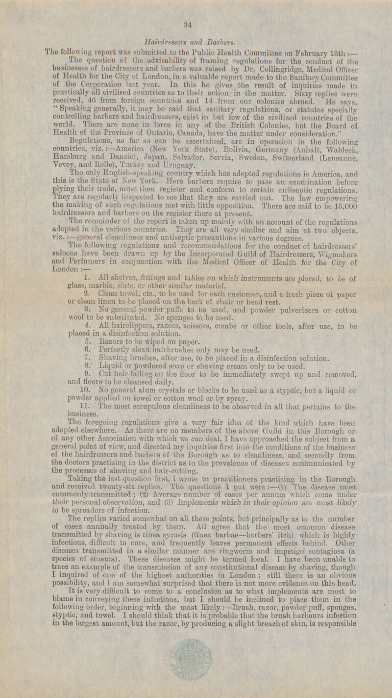 Hairdressers and Barbers. The following report was submitted to the Public Health Committee on February 13th: — The question of the advisability of framing regulations for the conduct of the businesses of hairdressers and barbers was raised by Dr. Collingridge, Medical Officer of Health for the City of London, in a valuable report made to the Sanitary Committee of the Corporation last year. In this he gives the result of inquiries made in practically all civilised countries as to their action in the matter. Sixty replies were received, 46 from foreign countries and 14 from our colonies abroad. He says, Speaking generally, it may be said that sanitary regulations, or statutes specially controlling barbers and hairdressers, exist in but few of the civilized countries of the world. There are none in force in any of the British Colonies, but the Board of Health of the Province of Ontario, Canada, have the matter under consideration. Regulations, as far as can be ascertained, are in operation in the following countries, viz.:—America (New York State), Bolivia, Germany (Anhalt, Waldeck, Hamburg and Danzic), .Japan, Salvador, Servia, Sweden, Switzerland (Lausanne, Vevey, and Rolle), Turkey and Uruguay. The only English-speaking country which has adopted regulations is America, and this is the State of New York. Here barbers require to pass an examination before plying their trade, must then register and conform to certain antiseptic regulations. They are regularly inspected to see that they are carried out. The law empowering the making of such regulations met with little opposition. There are said to be 15,000 hairdressers and barbers on the register there at present. The remainder of the report is taken up mainly with an account of the regulations adopted in the various countries. They are all very similar and aim at two objects, viz.:—general cleanliness and antiseptic precautions in various degrees. The following regulations and recommendations for the conduct of hairdressers' saloons have been drawn up by the Incorporated Guild of Hairdressers, Wigmakers and Perfumers in conjunction with the Medical Officer of Health for the City of London : — 1. All shelves, fittings and tables on which instruments are placed, to be of glass, marble, slate, or other similar material. 2. Clean towel, etc., to be used for each customer, and a fresh piece of paper or clean linen to be placed on the back of chair or head rest. 3. No general powder puffs to be used, and powder pulverizers or cotton wool to be substituted. No sponges to be used. 4. All hairclippers, razors, scissors, combs or other tools, after use, to be placed in a disinfection solution. 5. Razors to be wiped on paper. 6. Perfectly clean hairbrushes only may be used. 7. Shaving brushes, after use, to be placed in a disinfection solution. 8. Liquid or powdered soap or shaving cream only to be used. 9. Cut hair falling on the floor to be immediately swept up and removed, and floors to be cleansed daily. 10. No general alum crystals or blocks to be used as a styptic, but a liquid or powder applied on towel or cotton wool or by spray. 11. The most scrupulous cleanliness to be observed in all that pertains to the business. The foregoing regulations give a very fair idea of the kind which have been adopted elsewhere. As there are no members of the above Guild in this Borough or of any other Association with which we can deal, I have approached the subject from a general point of view, and directed my inquiries first into the conditions of the business of the hairdressers and barbers of the Borough as to cleanliness, and secondly from the doctors practising in the district as to the prevalence of diseases communicated by the processes of shaving and hair-cutting. Taking the last question first, I wrote to practitioners practising in the Borough and received twenty-six replies. The questions I put were:- (1) The disease most commonly transmitted; (2) Average number of cases per annum which come under their personal observation, and (3) Implements which in their opinion are most likely to be spreaders of infection. The replies varied somewhat on all these points, but principally as to the number of cases annually treated by them. All agree that the most common disease transmitted by shaving is tinea sycosis (tinea barbae-barbers' itch) which is highly infectious, difficult to cure, and frequently leaves permanent effects behind. Other diseases transmitted in a similar manner are ringworm and impetigo contagiosa (a species of eczema). These diseases might be termed local. I have been unable to trace an example of the transmission of any constitutional disease by shaving, though I inquired of one of the highest authorities in London; still there is an obvious possibility, and I am somewhat surprised that there is not more evidence on this head. It is very difficult to come to a conclusion as to what implements are most to blame in conveying these infections, but I should be inclined to place them in the following order, beginning with the most likely : —Brush, razor, powder puff, sponges, styptic, and towel. I should think that it is probable that the brush harbours infection in the largest amount, but the razor, by producing a slight breach of skin, is responsible
