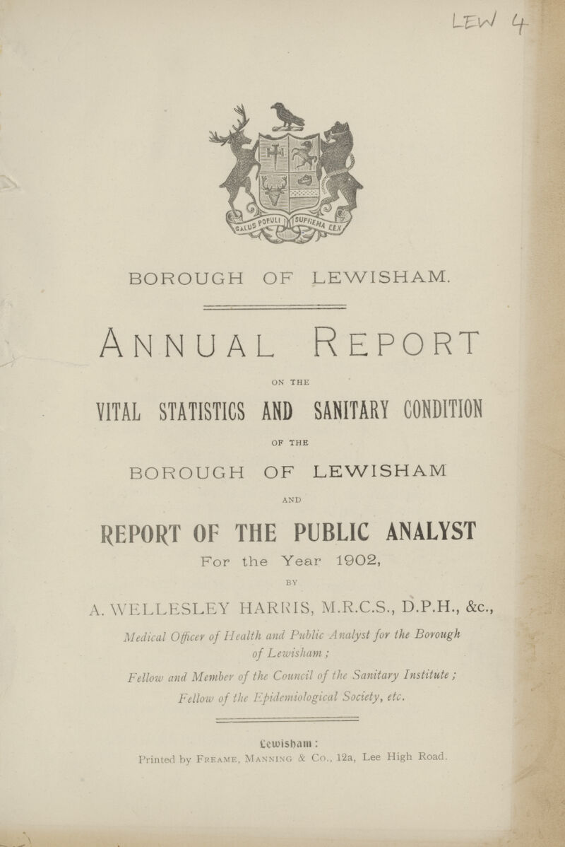 LEW 4 BOROUGH OF LEWISHAM. Annual Report on the VITAL STATISTICS AND SANITARY CONDITION of the BOROUGH OF LEWISHAM and REPORT OF THE PUBLIC ANALYST For the Year 1902, by A. WELLESLEY HARRIS, M.R.C.S., D.P.H., &c., Medical Officer of Health and Public Analyst for the Borough of Lewisham; Fellow and Member of the Council of the Sanitary Institute ; Fellow of the Epidemiological Society, etc. Lewisham: Printed by Freame, Manning & Co., 12a, Lee High Road.
