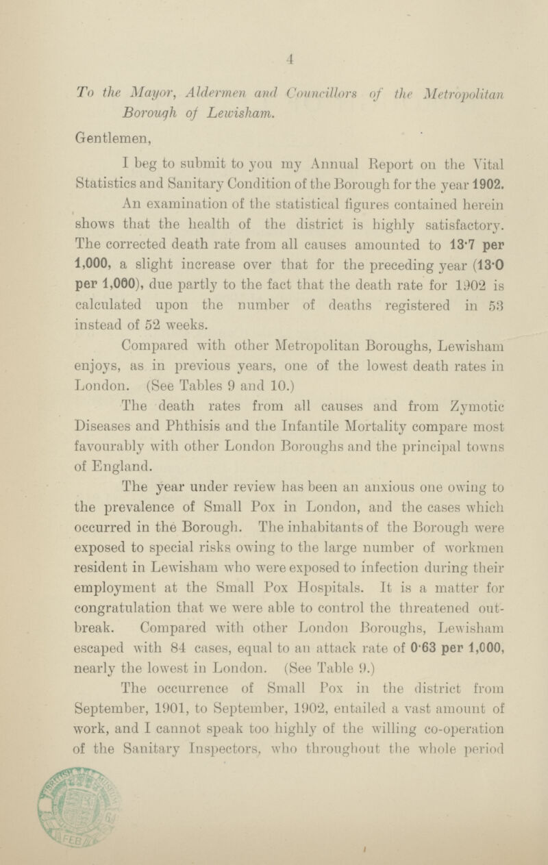 4 To the Mayor, Aldermen and Councillors of the Metropolitan Borough of Lewisham. Gentlemen, I beg to submit to you my Annual Report on the Vital Statistics and Sanitary Condition of the Borough for the year 1902. An examination of the statistical figures contained herein shows that the health of the district is highly satisfactory. The corrected death rate from all causes amounted to 13.7 per 1,000, a slight increase over that for the preceding year (13.0 per 1,000), due partly to the fact that the death rate for 1902 is calculated upon the number of deaths registered in 53 instead of 52 weeks. Compared with other Metropolitan Boroughs, Lewisham enjoys, as in previous years, one of the lowest death rates in London. (See Tables 9 and 10.) The death rates from all causes and from Zymotic Diseases and Phthisis and the Infantile Mortality compare most favourably with other London Boroughs and the principal towns of England. The year under review has been an anxious one owing to the prevalence of Small Pox in London, and the eases which occurred in the Borough. The inhabitants of the Borough were exposed to special risks owing to the large number of workmen resident in Lewisham who were exposed to infection during their employment at the Small Pox Hospitals. It is a matter for congratulation that we were able to control the threatened out break. Compared with other London Boroughs, Lewisham escaped with 84 cases, equal to an attack rate of 063 per 1,000, nearly the lowest in London. (See Table 9.) The occurrence of Small Pox in the district from September, 1901, to September, 1902, entailed a vast amount of work, and I cannot speak too highly of the willing co-operation of the Sanitary Inspectors, who throughout the whole period