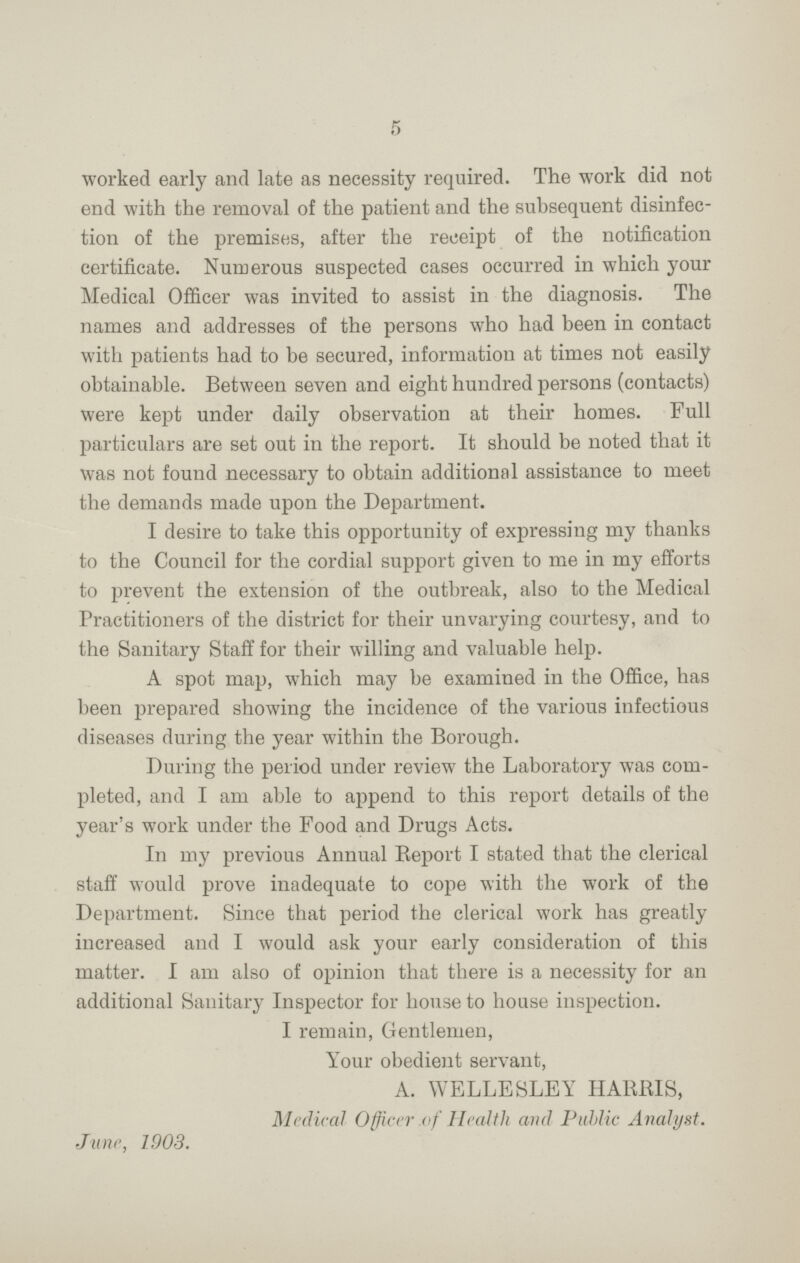 5 worked early and late as necessity required. The work did not end with the removal of the patient and the subsequent disinfec tion of the premises, after the receipt of the notification certificate. Numerous suspected cases occurred in which your Medical Officer was invited to assist in the diagnosis. The names and addresses of the persons who had been in contact with patients had to be secured, information at times not easily obtainable. Between seven and eight hundred persons (contacts) were kept under daily observation at their homes. Full particulars are set out in the report. It should be noted that it was not found necessary to obtain additional assistance to meet the demands made upon the Department. I desire to take this opportunity of expressing my thanks to the Council for the cordial support given to me in my efforts to prevent the extension of the outbreak, also to the Medical Practitioners of the district for their unvarying courtesy, and to the Sanitary Staff for their willing and valuable help. A spot map, which may be examined in the Office, has been prepared showing the incidence of the various infectious diseases during the year within the Borough. During the period under review the Laboratory was com pleted, and I am able to append to this report details of the year's work under the Food and Drugs Acts. In my previous Annual Report I stated that the clerical staff would prove inadequate to cope with the work of the Department. Since that period the clerical work has greatly increased and I would ask your early consideration of this matter. I am also of opinion that there is a necessity for an additional Sanitary Inspector for house to house inspection. I remain, Gentlemen, Your obedient servant, A. WELLESLEY HARRIS, Medical Officer of Health and Public Analyst. June, 1903.