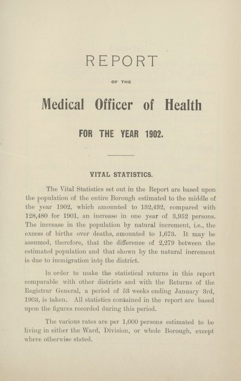 REPORT OF THE Medical Officer of Health FOR THE YEAR 1902. VITAL STATISTICS. The Vital Statistics set out in the Report are based upon the population of the entire Borough estimated to the middle of the year 1902, which amounted to 132,482, compared with 128,480 for 1901, an increase in one year of 3,952 persons. The increase in the population by natural iucrement, i.e., the excess of births over deaths, amounted to 1,673. It may be assumed, therefore, that the difference of 2,279 between the estimated population and that shown by the natural increment is due to immigration into the district. In order to make the statistical returns iu this report comparable with other districts and with the Returns of the Registrar General, a period of 53 weeks ending January 3rd, 1903, is taken. All statistics contained in the report are based upon the figures recorded during this period. The various rates are per 1,000 persons estimated to be living in either the Ward, Division, or whole Borough, except where otherwise stated.