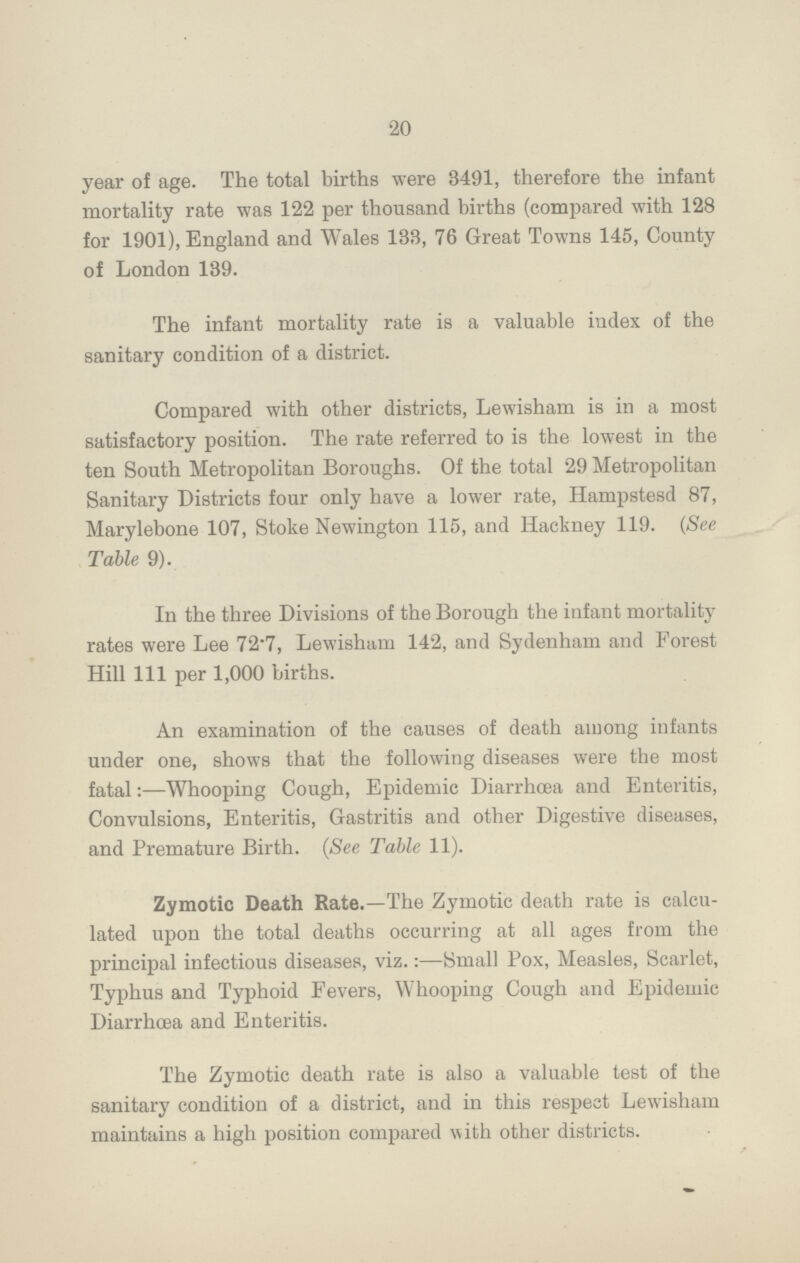 20 year of age. The total births were 8491, therefore the infant mortality rate was 122 per thousand births (compared with 128 for 1901), England and Wales 133, 76 Great Towns 145, County of London 189. The infant mortality rate is a valuable index of the sanitary condition of a district. Compared with other districts, Lewisham is in a most satisfactory position. The rate referred to is the lowest in the ten South Metropolitan Boroughs. Of the total 29 Metropolitan Sanitary Districts four only have a lower rate, Hampstesd 87, Marylebone 107, Stoke Newington 115, and Hackney 119. (See Table 9). In the three Divisions of the Borough the infant mortality rates were Lee 72.7, Lewisham 142, and Sydenham and Forest Hill 111 per 1,000 births. An examination of the causes of death among infants under one, shows that the following diseases were the most fatal:—Whooping Cough, Epidemic Diarrhoea and Enteritis, Convulsions, Enteritis, Gastritis and other Digestive diseases, and Premature Birth. (See Table 11). Zymotic Death Rate.—The Zymotic death rate is calcu lated upon the total deaths occurring at all ages from the principal infectious diseases, viz.:—Small Pox, Measles, Scarlet, Typhus and Typhoid Fevers, Whooping Cough and Epidemic Diarrhoea and Enteritis. The Zymotic death rate is also a valuable test of the sanitary condition of a district, and in this respect Lewisham maintains a high position compared with other districts.