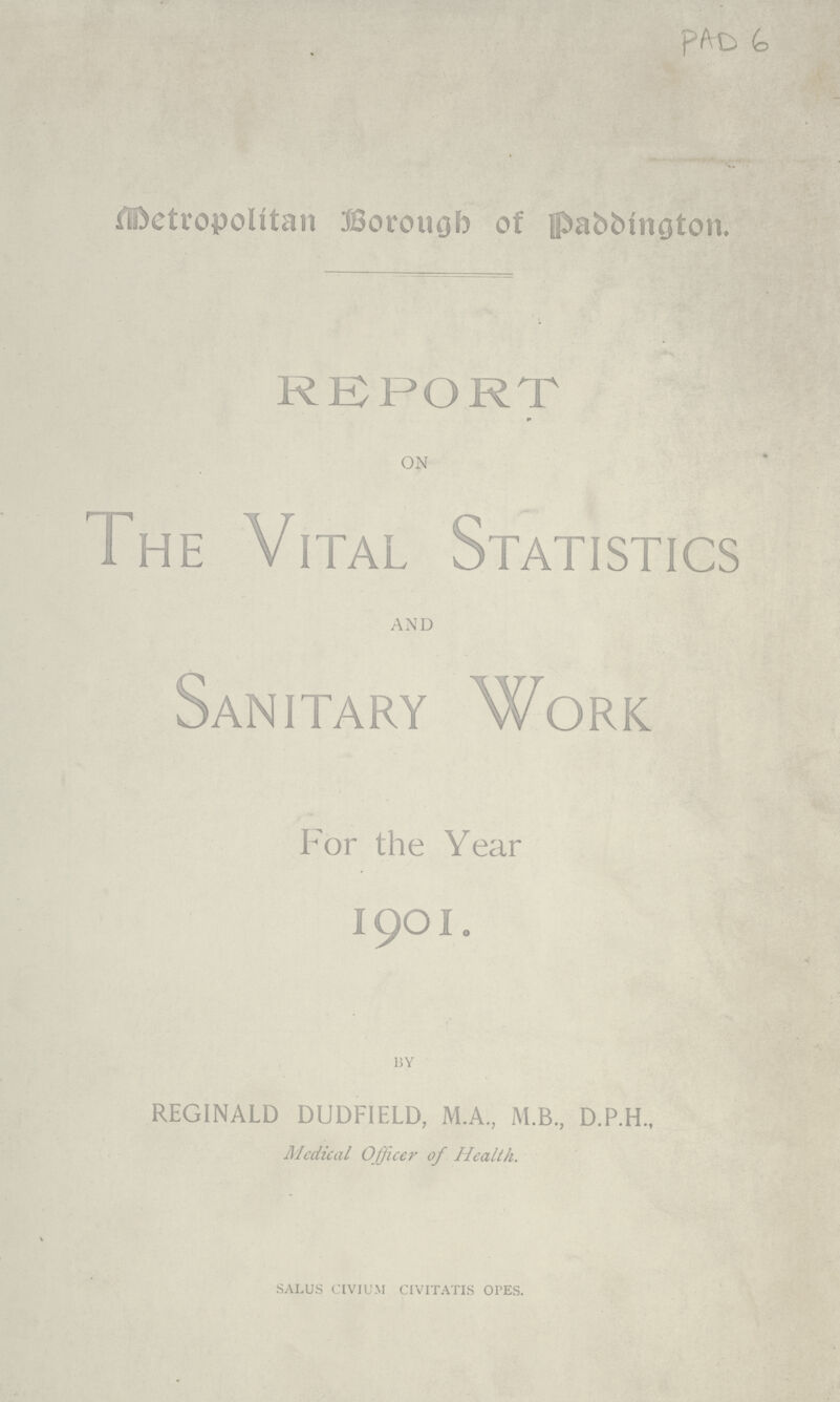 PAD 6 Metropolitan Borough of Paddington. REPORT on The Vital Statistics and Sanitary Work For the Year 19O1. BY REGINALD DUDFIELD, M.A., M.B., D.P.H., Medical Officer of Health. SALUS CIVIUM CIVITATIS OPES.