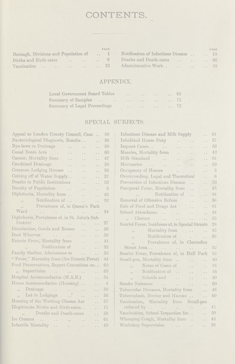 CONTENTS. page Borough, Divisions and Population of 1 Births and Birth-rates 9 Vaccination 12 PAGE Notification of Infectious Disease 13 Deaths and Death-rates 36 Administrative Work 53 APPENDIX. Local Government Board Tables 64 Summary of Samples 71 Summary of Legal Proceedings 72 SPECIAL SUBJECTS. Appeal to London County Council, Case 58 Bacteriological Diagnosis, Results 36 Bye-laws re Drainage 58 Canal Boats Acts 60 Cancer, Mortality from 47 Combined Drainage 58 Common Lodging Houses 58 Cutting off of Water Supply 57 Deaths in Public Institutions 53 Density of Population 3 Diphtheria, Mortality from 43 ,, Notification of 22 ,, Prevalence of, in Queen's Park Ward 24 Diphtheria, Prevalence of, in St. John's Sub- District 27 Disinfection, Goods and Rooms 56 Dust Wharves 56 Enteric Fever, Mortality from 44 ,, Notification of 33 Family Shelter, Admissions to 55 Fever, Mortality from (See Enteric Fever) 44 Food Preservatives, Report Committee on 62 „ Supervision 60 Hospital Accommodation (M.A.B.) 54 House Accommodation (Housing) 4 ,, Drainage 58 ,, Let in Lodgings 56 Housing of the Working Classes Act 57 Illegitimate Births and Birth-rates 11 ,, Deaths and Death-rates 53 Ice Creams 61 Infantile Mortality 49 Infectious Disease and Milk Supply 61 Inhabited House Duty 57 Inquest Cases 53 Measles, Mortality from 42 Milk Standard 61 Mortuaries 59 Occupancy of Homes 5 Overcrowding, Legal and Theoretical 6 Prevention of Infectious Disease 53 Puerperal Fever, Mortality from 45 ,, Notification of 34 Removal of Offensive Refuse 56 Sale of Food and Drugs Act 61 School Attendance 34 ,, Closure 55 Scarlet Fever, Incidence of, in Special Streets 28 ,, Mortality from 42 ,, Notification of 28 ,, Prevalence of, in Clarendon Street Area 32 Scarlet Fever, Prevalence of, in Hall Park 32 Small-pox, Mortality from 40 ,, Notes of Cases of 16 ,, Notification of 16 ,, Schools and 20 Smoke Nuisance 60 Tubercular Diseases, Mortality from 46 Tuberculosis, Bovine and Human 60 Vaccination, Mortality from Small-pox reduced by 41 Vaccination, School Inspection for 20 Whooping Cough, Mortality from 45 Workshop Supervision 59