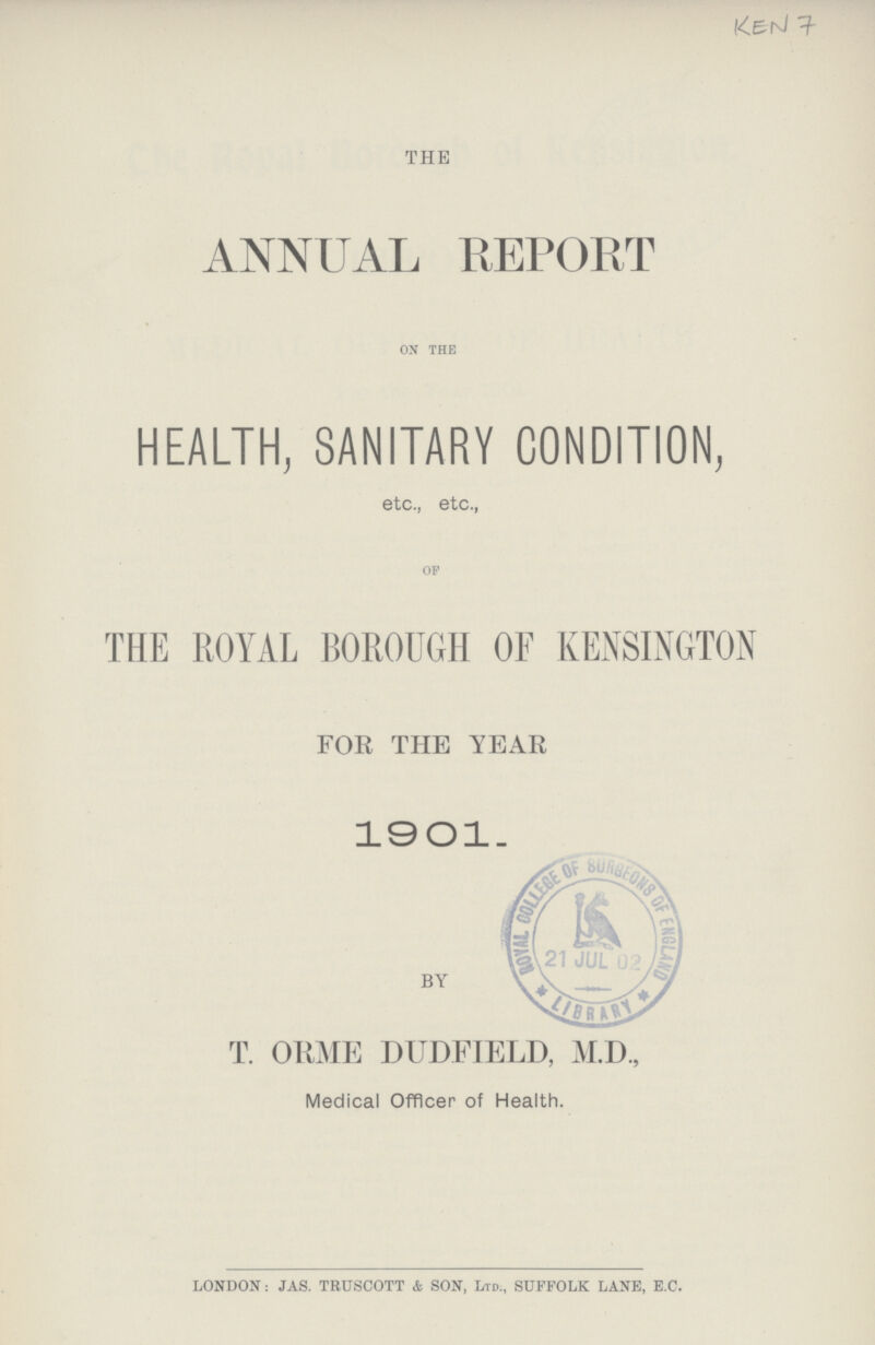 Ken 7 THE ANNUAL REPORT ON THE HEALTH, SANITARY CONDITION, etc., etc., OF THE ROYAL BOROUGH OF KENSINGTON FOR THE YEAR 1901. BY T. ORME DUDFIELD, M.D., Medical Officer of Health. LONDON: JAS. TRUSCOTT & SON, Ltd., SUFFOLK LANE, E.C.