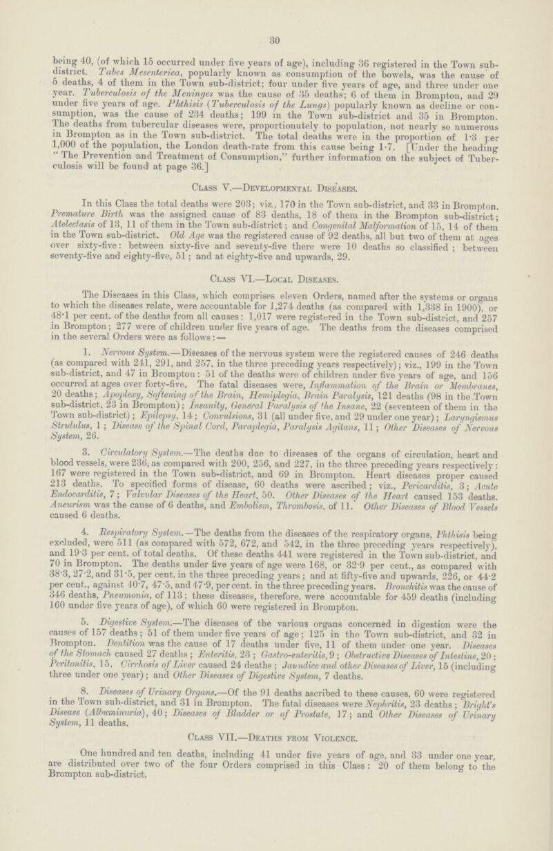 30 being 40, (of which 15 occurred under five years of age), including 36 registered in the Town sub district. Tabes Mesenterica, popularly known as consumption of the bowels, was the cause of 5 deaths, 4 of them in the Town sub-district; four under five years of age, and three under one year. Tuberculosis of the Meninges was the cause of 35 deaths; 6 of them in Brompton, and 29 under five years of age. Phthisis (Tubereculosis of the Lungs) popularly known as decline or con sumption, was the cause of 234 deaths; 199 in the Town sub-district and 35 in Brompton. The deaths from tubercular diseases were, proportionately to population, not nearly so numerous in Brompton as in the Town sub-district. The total deaths were in the proportion of 1.3 per 1,000 of the population, the London death-rate from this cause being 1.7. Under the heading  The Prevention and Treatment of Consumption, further information on the subject of Tuber culosis will be found at page 36.] Class V.—Developmental Diseases. In this Class the total deaths were 203; viz., 170 in the Town sub-district, and 33 in Brompton. Premature Birth was the assigned cause of 83 deaths,18 of them in the Brompton sub-district; Atelectasis of 13, 11 of them in the Town sub-district; and Congenital Malformation of 15, 14 of them in the Town sub-district. Old Age was the registered cause of 92 deaths, all but two of them at ages over sixty-five: between sixty-five and seventy-five there were 10 deaths so classified ; between seventy-five and eighty-five, 51 ; and at eighty-five and upwards, 29. Class VI.—Local Diseases. The Diseases in this Class, which comprises eleven Orders, named after the systems or organs to which the diseases relate, were accountable for 1,274 deaths (as compared with 1,338 in 1900), or 48.1 per cent, of the deaths from all causes: 1,017 were registered in the Town sub-district, and 257 in Brompton ; 277 were of children under five years of age. The deaths from the diseases comprised in the several Orders were as follows: — 1. Nervous System.—Diseases of the nervous system were the registered causes of 246 deaths (as compared with 241, 291, and 257, in the three preceding years respectively); viz., 199 in the Town sub-district, and 47 in Brompton: 51 of the deaths were of children under five years of age, and 156 occurred at ages over forty-five. The fatal diseases were, Inflammation of the Brain or Membranes, 20 deaths; Apoplexy, Softening of the Brain, Hemiplegia, Brain Paralysis, 121 deaths (98 in the Town sub-district, 23 in Brompton); Insanity, General Paralysis of the Insane, 22 (seventeen of them in the Town sub-district); Epilepsy, 14; Convulsions, 31 (all under five, and 29 under one year) ; Laryngismus Stridulus, 1; Disease of the Spinal Cord, Paraplegia, Paralysis Agitans, 11; Other Diseases of Nervous System, 26. 3. Circulatory System.—The deaths due to diseases of the organs of circulation, heart and blood vessels, were 236, as compared with 200, 256, and 227, in the three preceding years respectively: 167 were registered in the Town sub-district, and 69 in Brompton. Heart diseases proper caused 213 deaths. To specified forms of disease, 60 deaths were ascribed ; viz., Pericarditis, 3; Acute Endocarditis, 7; Valvular Diseases of the Heart, 50. Other Diseases of the Heart caused 153 deaths. Aneurism was the cause of 6 deaths, and Embolism, Thrombosis, of 11. Other Diseases of Blood Vessels caused 6 deaths. 4. Respiratory System. —The deaths from the diseases of the respiratory organs, Phthisis being excluded, were 511 (as compared with 572, 672, and 542, in the three preceding years respectively), and 19.3 per cent, of total deaths. Of these deaths 441 were registered in the Town sub-district, and 70 in Brompton. The deaths under five years of age were 168, or 32.9 per cent., as compared with 38.3, 27.2, and 31.5, per cent, in the three preceding years ; and at fifty-five and upwards, 226, or 44.2 per cent., against 40.7, 47.5, and 47.9, per cent, in the three preceding years. Bronchitis was the cause of 346 deaths, Pneumonia, of 113 : these diseases, therefore, were accountable for 459 deaths (including 160 under five years of age), of which 60 were registered in Brompton. 5. Digestive System.—The diseases of the various organs concerned in digestion were the causes of 157 deaths; 51 of them under five years of age; 125 in the Town sub-district, and 32 in Brompton. Dentition was the cause of 17 deaths under five, 11 of them under one year. Diseases of the Stomach caused 27 deaths ; Enteritis, 23 ; Gastro-enterilis, 9 ; Obstructive Diseases of Intestine, 20 ; Peritonitis, 15. Cirrhosis of Liver caused 24 deaths ; Jaundice and other Diseases of Liver, 15 (including three under one year); and Other Diseases of Digestive System, 7 deaths. 8. Diseases of Urinary Organs.—Of the 91 deaths ascribed to these causes, 60 were registered in the Town sub-district, and 31 in Brompton. The fatal diseases were Nephritis, 23 deaths ; Blight's Disease (Albuminuria), 40; Diseases of Bladder or of Prostate, 17; and Other Diseases of Urinary System, 11 deaths. Class VII.—Deaths from Violence. One hundred and ten deaths, including 41 under five years of age, and 33 under one year, are distributed over two of the four Orders comprised in this Class: 20 of them belong to the Brompton sub-district.