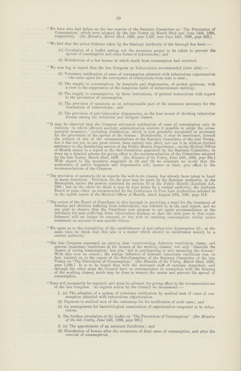 40 We have also had before us the two reports of the Sanitary Committee on 'The Prevention of Consumption,' which were adopted by the late Vestry on March 22nd and June 14th, 1899, respectively. (See Minutes, March 22nd, 1899, page 1,037, and June 14th, 1899, page 203.) We find that the action hitherto taken by the Sanitary Authority of the borough has been: — (a) Circulation of a leaflet setting out the measures proper to be taken to prevent the spread of consumption and other forms of tuberculosis ; and (b) Disinfection of a few houses in which death from consumption had occurred. We now beg to report that the late Congress on Tuberculosis recommended (inter alia): — (1) Voluntary notification of cases of consumption attended with tuberculous expectoration —the main agent for the conveyance of tuberculosis from man to man ; (2) The supply to consumptives, by hospitals and dispensaries, of pocket spittoons, with a view to the suppression of the dangerous habit of indiscriminate spitting ; (3) The supply to consumptives, by these institutions, of printed instructions with regard to the prevention of consumption. (4) The provision of sanatoria as an indispensable part of the measures necessary for the diminution of tuberculosis ; and (5) The provision of anti-tubercular dispensaries, as the best means of checking tubercular disease among the industrial and indigent classes. It may be observed that the Congress advocated notification of cases of consumption only in districts ' in which efficient sanitary administration renders it possible to adopt the conse quential measures including disinfection, which is now generally recognised as necessary for the prevention of the spread of the disease. Disinfection, it may be mentioned, formed the subject of one of the recommendations of the Sanitary Committee of the late Vestry, but it has not yet, to any great extent, been carried into effect, nor can it be without further assistance in the disinfecting section of the Public Health Department,—as the Medical Officer of Health stated in a report to the Sub-Committee appointed by the Sanitary Committee, to draw up a detailed scheme for giving effect to the recommendations of the Committee adopted by the late Vestry, March 22nd, 1899. (See Minutes of the Vestry, June 14th, 1899, page 204.) With regard to the measures suggested in (2) and (3) we entertain no doubt that the authorities of public hospitals and dispensaries will, sooner or later, give effect to the recommendations of the Congress. The provision of sanatoria (4) as regards the well-to-do classes, has already been taken in hand in many directions. Provision for the poor may be made by the Sanitary Authority, in the Metropolis, under the powers conferred by section 75 of the Public Health (London) Act, 1891; but on the whole we think it may be done better by a central authority, the Asylums Board or some other, as recommended by the Conference of Poor Law Authorities referred to in the eighth report of the Medical Officer of Health, dated August 15th, 1901, page 113. The action of the Board of Guardians in this borough in providing a ward for the treatment of females and children suffering from tuberculosis, was referred to in the said report, and we are glad to observe that the Guardians now propose to set apart accommodation at the infirmary for men suffering from tuberculous disease, so that the sick poor in that estab lishment will no longer be exposed to the risk of catching consumption whilst under treatment on account of non-specific illness. We agree as to the desirability of the establishment of anti-tubercular dispensaries (5); at the same time we think that this also is a matter which should be undertaken mainly by a central authority. The late Congress expressed an opinion that 'overcrowding, defective ventilation, damp, and general insanitary conditions in the houses of the working classes,' not only' diminish the chance of curing consumption,' but also' aid in predisposing to and spreading the disease.' With this view we concur; the malign influence of domestic insanitary conditions was, in fact, insisted on in the report of the Sub-Committee of the Sanitary Committee of the late Vestry on 'The Prevention of Consumption.' (See Minutes of the Vestry, March 22nd, 1899, page 1,038.) It is to be hoped that with the increased staff of sanitary inspectors, and through the other steps the Council have in contemplation in connection with the housing of the working classes, much may be done to remove the causes and prevent the spread of consumption. Time will necessarily be required, and must be allowed, for giving effect to the recommendations of the late Congress. As regards action by the Council we recommend : — 1. (a) The adoption of a system of voluntary notification by medical men of cases of con- sumption attended with tuberculous expectoration. (b) Payment to medical men of the customary fee for notification of such cases ; and (c) An arrangement for bacteriological examination of expectoration suspected to be tuber¬ culous. 2. The further circulation of the leaflet on ' The Prevention of Consumption.' (See Minutes of the late Vestry, June 14th, 1899, page 206.) 3. (a) The appointment of an assistant disinfector; and (6) Disinfection of houses after the occurrence of fatal cases of consumption, and after the removal of consumptives.