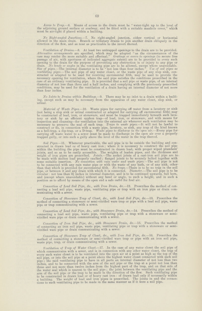 69 Access to Trap.—6. Means of access to the drain must be water-tight up to the level of the adjoining ground surface or roadway, and be fitted with a suitable manhole cover, which must be air-tight if placed within a building. No Right-angled Junctions.—7. No right-angled junction, either vertical or horizontal allowed in the main drain. Branch or tributary drains to join another drain obliquely in the direction of the flow, and as near as practicable to the invert thereof. Ventilation of Drains.—8. At least two untrapped openings to the drain are to be provided. Alternative arrangements are specified, which may be adopted as the circumstances of the case may render the more suitable and effectual. Gratings or covers to openings (to secure free passage of air, with apertures of indicated aggregate extent) are to be provided to every such opening to the drain for the purpose of preventing any obstruction in or injury to any pipe or drain. No bends or angles in the ventilating pipe are to be allowed, except where unavoidable. Size of pipes.—The internal diameter is to be not less than four inches. Use of soil pipes as ventilating pipes.—The soil pipe of any water closet, or the waste pipe of any slop sink, con structed or adapted to be used for receiving excremental filth, may be used to provide the necessary opening for ventilation, where the said pipe satisfies the conditions prescribed in the case of an ordinary ventilating pipe. It is provided that a soil pipe or waste pipe, of an internal diameter of not less than three and a half inches, and complying with the previously prescribed conditions, may be used for the ventilation of a drain having an internal diameter of not more than four inches. No Inlets to Drains within Buildings.—9. There may be no inlet to a drain within a build ing, except such as may be necessary from the apparatus of any water closet, slop sink, or urinal. Material of Waste Pipes.—10. Waste pipes for carrying off water from a lavatory or sink (not being a slop sink or urinal constructed or adapted for carrying off excremental filth) may be constructed of lead, iron, or stoneware, and must be trapped immediately beneath such lava tory or sink by an efficient syphon trap—of lead, iron, or stoneware, and with means for inspection and cleansing—for ventilation into the external air whenever such ventilation may be necessary to preserve the seal of such trap. Traps to waste pipes.— It will not be lawful to construct or fix, in connection with a waste pipe, lavatory, or sink, any trap of the kind known as a bell-trap, a dip-trap, or a D-trap. Waste pipes to discharge in the open air.—Every pipe for carrying off waste water to a sewer must be made to discharge in the open air over a properly trapped gully, or into such a gully above the level of the water in the trap thereof. Soil Pipes.—II. Whenever practicable, the soil pipe is to be outside the building and con structed in drawn lead or of heavy cast iron ; where it is necessary to construct the soil pipe within the building the pipe must be constructed in drawn lead, with proper wiped plumbers' joints, and so as to be easily accessible. The weights of leaden pipes, and the thickness and weight of iron pipes are prescribed. Joints.-—The socket joints of a cast-iron soil pipe are to be made with molten lead properly caulked ; flanged joints to be securely bolted together with some suitable insertion. No connection with rain water and waste pipes.—The soil pipe is not to be connected with any rain water pipe or with the waste of any bath, or of any sink, other than that which is provided for excremental filth. No traps.—There is to be no trap in the soil pipe, or between it and any drain with which it is connected. Diameter.—The soil pipe is to be circular : not less than inches in internal diameter, and is to be continued upwards, full bore, and (except where unavoidable) without any bend or angle, to such a height, and in such a position as to afford by means of the open end a safe outlet for foul air. Connection of Lead Soil Pipe, &c., with Iron Drain, dec.—12. Prescribes the method of con necting a lead soil pipe, waste pipe, ventilating pipe or trap with an iron pipe or drain com municating with a sewer. Connection of Stoneware Trap of Closet, &c., with, Lead Soil Pipe, (fee.—13. Prescribes the method of connecting a stoneware or semi-vitrified ware trap or pipe with a lead soil pipe, waste pipe or trap communicating with a sewer. Connection of Lead Soil Pipe, &c., with Stoneware Drain, &c.—14. Prescribes the method of connecting a lead soil pipe, waste pipe, ventilating pipe or trap with a stoneware or semi vitrified ware pipe or drain communicating with a sewer. Connection of Iron Soil Pipe, tic., with Stoneware Drain, &c.—15. Prescribes the method of connecting an iron soil pipe, waste pipe, ventilating pipe or trap with a stoneware or semi vitrified ware pipe or drain communicating with a sewer. Connection of Stoneware Trap of Closet, &c., with Iron Soil Pipe, Sc.—16. Prescribes the method of connecting a stoneware or semi-vitrified ware trap or pipe with an iron soil pipe, waste pipe, trap, or drain communicating with a sewer. Ventilation of Trap of Water Closet.—17. In the case of any water closet the soil pipe of which communicates with a sewer, and is in connection with any other water closet, the trap of every such water closet is to be ventilated into the open air at a point as high as the top of the soil pipe, or into the soil pipe at a point above the highest water closet connected with such soil pipe ; the said ventilating pipe to have in all parts an internal diameter of not less than two inches, and to be connected with the arm of the soil pipe or the trap at a point not less than three and not more than twelve inches from the highest part of the trap, and on that side of the water seal which is nearest to the soil pipe ; the joint between the ventilating pipe and the arm of the soil pipe or the trap to be made in the direction of the flow. Such ventilating pipe to be constructed in drawn lead or of heavy cast iron : of drawn lead only if necessarily within a building. The weight of lead and iron pipes is prescribed. The joints in and the connec tions to such ventilating pipe to be made in the same manner as if it were a soil pipe.