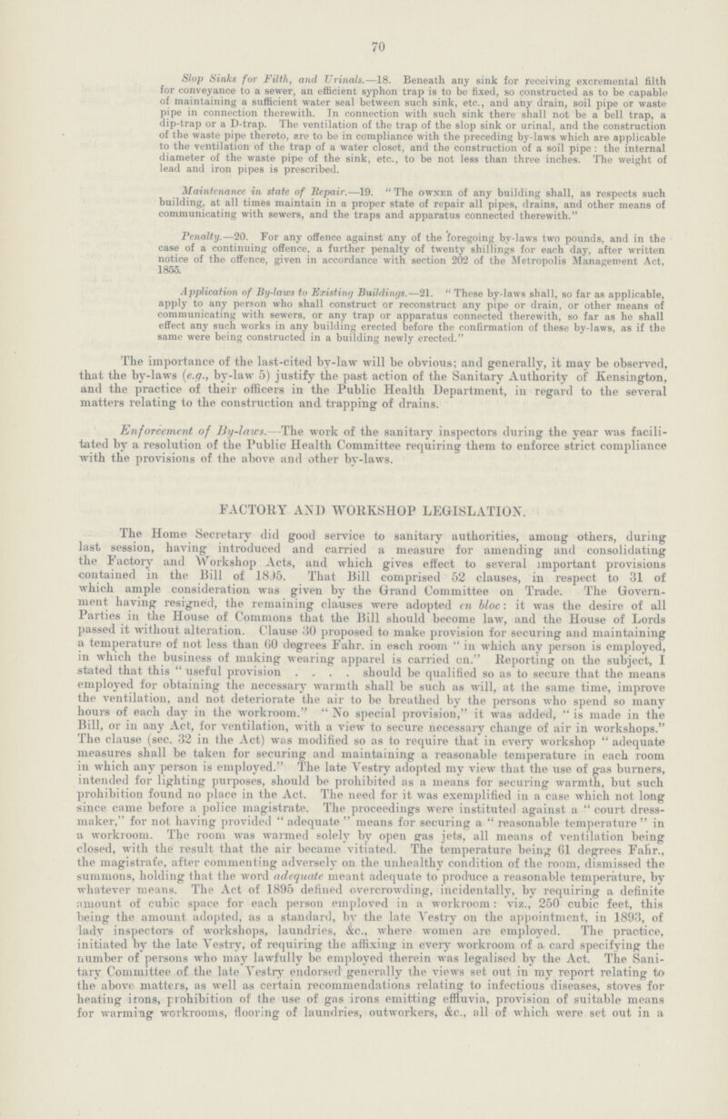 70 Slop Sinks for Filth, and Urinals.—18. Beneath any sink for Receiving excremental filth for conveyance to a sewer, an efficient syphon trap is to be fixed, so constructed as to be capable of maintaining a sufficient water seal between such sink, etc., and any drain, soil pipe or waste pipe in connection therewith. In connection with such sink there shall not be a bell trap, a dip-trap or a D-trap. The ventilation of the trap of the slop sink or urinal, and the construction of the waste pipe thereto, are to be in compliance with the preceding by-laws which are applicable to the ventilation of the trap of a water closet, and the construction of a soil pipe : the internal diameter of the waste pipe of the sink, etc., to be not less than three inches. The weight of lead and iron pipes is prescribed. Maintenance in state of Repair.—19. The owner of any building shall, as respects such building, at all times maintain in a proper state of repair all pipes, drains, and other means of communicating with sewers, and the traps and apparatus connected therewith. Penalty.—20. For any offence against any of the foregoing by-laws two pounds, and in the case of a continuing offence, a further penalty of twenty shillings for each day, after written notice of the offence, given in accordance with section 202 of the Metropolis Management Act, 1855. Application of By-laws to Existing Buildings.—21. These by-laws shall, so far as applicable, apply to any person who shall construct or reconstruct any pipe or drain, or other means of communicating with sewers, or any trap or apparatus connected therewith, so far as he shall effect any such works in any building erected before the confirmation of these by-laws, as if the same were being constructed in a building newly erected. The importance of the last-cited by-law will be obvious; and generally, it may be observed, that the by-laws (e.g., by-law 5) justify the past action of the Sanitary Authority of Kensington, and the practice of their officers in the Public Health Department, in regard to the several matters relating to the construction and trapping of drains. Enforcement of By-laws.—The work of the sanitary inspectors during the year was facili tated by a resolution of the Public Health Committee requiring them to enforce strict compliance with the provisions of the above and other by-laws. FACTORY AND WORKSHOP LEGISLATION. The Home Secretary did good service to sanitary authorities, among others, during last session, having introduced and carried a measure for amending and consolidating the Factory and Workshop Acts, and which gives effect to several important provisions contained in the Bill of 18J5. That Bill comprised 52 clauses, in respect to 31 of which ample consideration was given by the Grand Committee on Trade. The Govern ment having resigned, the remaining clauses were adopted en bloc: it was the desire of all Parties in the House of Commons that the Bill should become law, and the House of Lords passed it without alteration. Clause 30 proposed to make provision for securing and maintaining a temperature of not less than GO degrees Fahr. in each room in which any person is employed, in which the business of making wearing apparel is carried on. Reporting on the subject, I stated that this useful provision should be qualified so as to secure that the means employed for obtaining the necessary warmth shall be such as will, at the same time, improve the ventilation, and not deteriorate the air to be breathed by the persons who spend so many hours of each day in the workroom. No special provision, it was added, is made in the Bill, or in any Act, for ventilation, with a view to secure necessary change of air in workshops. The clause (sec. 32 in the Act) was modified so as to require that in every workshop  adequate measures shall be taken for securing and maintaining a reasonable temperature in each room in which any person is employed. The late Yestry adopted my view that the use of gas burners, intended for lighting purposes, should be prohibited as a means for securing warmth, but such prohibition found no place in the Act. The need for it was exemplified in a case which not long since came before a police magistrate. The proceedings were instituted against a  court dress maker, for not having provided adequate  means for securing a reasonable temperature in a workroom. The room was warmed solely by open pas jets, all means of ventilation being closed, with the result that the air became vitiated. The temperature being 61 degrees Fahr., the magistrate, after commenting adversely on the unhealthy condition of the room, dismissed the summons, holding that the word adequate meant adequate to produce a reasonable temperature, by whatever means. The Act of 1895 defined overcrowding, incidentally, by requiring a definite amount of cubic space for each person emploved in a workroom: viz., 250 cubic feet, this being the amount adopted, as a standard, by the late Yestry on the appointment, in 1893, of lady inspectors of workshops, laundries, &c., where women are employed. The practice, initiated by the late Yestry, of requiring the affixing in every workroom of a card specifying the number of persons who may lawfully be employed therein was legalised by the Act. The Sani tary Committee of the late Yestry endorsed generally the views set out in my report relating to the above matters, as well as certain recommendations relating to infectious diseases, stoves for heating irons, prohibition of the use of gas irons emitting effluvia, provision of suitable means for warming workrooms, flooring of laundries, outworkers, &c., all of which were set out in a
