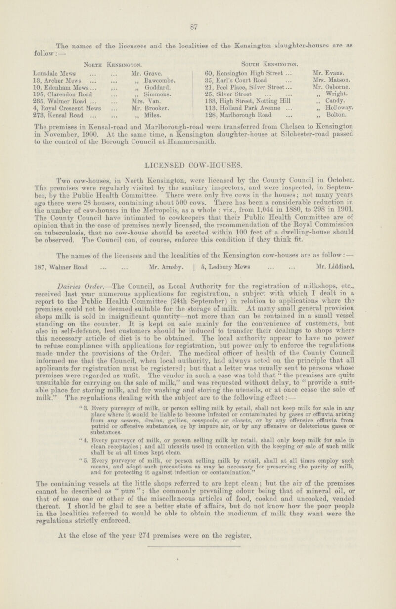 87 The names of the licensees and the localities of the Kensington slaughter-houses are as follow: — North Kensington. Lonsdale Mews Mr. Grove. 13, Archer Mews ,, Bawcombe. 10. Edenham Mews „ Goddard. 195, Clarendon Road ,, Simmons. 285, Walmer Road Mrs. Van. 4, Royal Crescent Mews Mr. Brooker. 278, Kensal Road ,, Miles. South Kensington. 60, Kensington High Street Mr. Evans. 35, Earl's Court Road Mrs. Matson. 21, Peel Place, Silver Street Mr. Osborne. 25, Silver Street ,, Wright. 133, High Street, Notting Hill ,, Candy. 113, Holland Park Avenne „ Holloway. 128, Marlborough Road ,, Bolton. The premises in Kensal-road and Marlhorough-road were transferred from Chelsea to Kensington in November, 1900. At the same time, a Kensington slaughter-house at Silchester-road passed to the control of the Borough Council at Hammersmith. LICENSED COW-HOUSES. Two cow-houses, in North Kensington, were licensed by the County Council in October. The premises were regularly visited by the sanitary inspectors, and were inspected, in Septem ber, by the Public Health Committee. There were only five cows in the houses; not many years ago there were 28 houses, containing about 500 cows. There has been a considerable reduction in the number of cow-houses in the Metropolis, as a whole; viz., from 1,044 in 1880, to 298 in 1901. The County Council have intimated to cowkeepers that their Public Health Committee are of opinion that in the case of premises newly licensed, the recommendation of the Royal Commission on tuberculosis, that no cow-house should be erected within 100 feet of a dwelling-house should be observed. The Council can, of course, enforce this condition if they think fit. The names of the licensees and the localities of the Kensington cow-houses are as follow:— 187, Walmer Road Mr. Arnsby. | 5, Ledbury Mews Mr. Liddiard. Dairies Order.—The Council, as Local Authority for the registration of milkshops, etc., received last year numerous applications for registration, a subject with which I dealt in a report to the Public Health Committee (24th September) in relation to applications where the premises could not be deemed suitable for the storage of milk. At many small general provision shops milk is sold in insignificant quantity—not more than can be contained in a small vessel standing on the counter. It is kept on sale mainly for the convenience of customers, but also in self-defence, lest customers should be induced to transfer their dealings to shops where this necessary article of diet is to be obtained. The local authority appear to have no power to refuse compliance with applications for registration, but power only to enforce the regulations made under the provisions of the Order. The medical officer of health of the County Council informed me that the Council, when local authority, had always acted on the principle that all applicants for registration must be registered; but that a letter was usually sent to persons whose premises were regarded as unfit. The vendor in such a case was told that the premises are quite unsuitable for carrying on the sale of milk, and was requested without delay, to provide a suit able place for storing milk, and for washing and storing the utensils, or at once cease the sale of milk. The regulations dealing with the subject are to the following effect:— 3. Every purveyor of milk, or person selling milk by retail, shall not keep milk for sale in any place where it would be liable to become infected or contaminated by gases or effluvia arising from any sewers, drains, gullies, cesspools, or closets, or by any offensive effluvia from putrid or offensive substances, or by impure air, or by any offensive or deleterious gases or substances. 4. Every purveyor of milk, or person selling milk by retail, shall only keep milk for sale in clean receptacles ; and all utensils used in connection with the keeping or sale of such milk shall be at all times kept clean. 5. Every purveyor of milk, or person selling milk by retail, shall at all times employ such means, and adopt such precautions as may be necessary for preserving the purity of milk, and for protecting it against infection or contamination. The containing vessels at the little shops referred to are kept clean; but the air of the premises cannot be described as pure; the commonly prevailing odour being that of mineral oil, or that of some one or other of the miscellaneous articles of food, cooked and uncooked, vended thereat. I should be glad to see a better state of affairs, but do not know how the poor people in the localities referred to would be able to obtain the modicum of milk they want were the regulations strictly enforced. At the close of the year 274 premises were on the register.