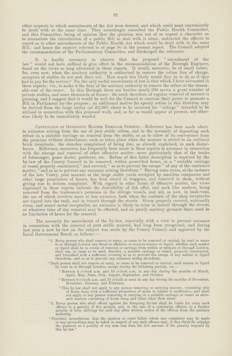 92 other respects in which amendments of the Act were desired, and which could most conveniently be dealt with at the same time. They accordingly consulted the Public Health Committee, and this Committee, being of opinion that the question was not of so urgent a character as to necessitate the introduction of a public Bill to deal with it alone, instructed the officers to report as to other amendments of the Public Health Act which could be dealt with in the same Bill; and hence the enquirv referred to at page 90 in the present report. The Council adopted the recommendation of the Parliamentary Committee, and discharged the reference. It is hardly necessary to observe that the proposed amendment of the law would not have sufficed to give effect to the recommendation of the Borough Engineer, based on the views so long advocated in these reports. It would, moreover, be of small value; for, even now, when the sanitary authority is authorised to remove the refuse free of charge, occupiers of stables do not seek their aid. How much less likely would they be to do so if they had to pay for the service? No, the only useful amendment of law is that which I have advocated in these reports; viz., to make it the duty of the sanitary authority to remove the refuse at the reason able cost of the owner. In this Borough there are besides nearly 200 mews, a great number of private stables, and some thousands of horses: the need, therefore, of regular removal of manure is pressing, and I suggest that it would be well for the Council to exercise their power to promote a Bill in Parliament for the purpose; an additional motive for speedy action in this direction may be derived from the large outlay (of £2,500) about to be incurred for sidings intended to be utilised in connection with this proposed work, and, so far as would appear at present, not other wise likely to be immediately wanted. Conveyance of Offensive Matter Through Streets.—Reference has been made above to nuisance arising from the use of peat stable refuse, and to the necessity of depositing such refuse in a suitable carriage on removal from the stable, so as to allow of its conveyance from the premises without disturbance, such as takes place when the manure is stored in an ordinary brick receptacle; the stenches complained of being due, as already explained, to such distur bance. Reference, moreover, has frequently been made in these reports to nuisance in connection with the storage and removal of other offensive matter—more particularly that of the trades of fishmonger, game dealer, poulterer, etc. Refuse of this latter description is required by the by-law of the County Council to be removed, within prescribed hours, in a suitable carriage or vessel properly constructed, and covered, so as to prevent the escape of any of the contained matter, and so as to prevent any nuisance arising therefrom. During some years, at the instance of the late Yestry, peat manure at the large stable yards occupied by omnibus companies and other large proprietors of horses, has been stored in waggons, and removed in them, without giving rise to serious complaint. With regard to other forms of offensive matter, the views expressed in these reports indicate the desirability of fish offal, and such like matters, being removed from the tradesman's premises in the storage vessels, and not, as now, in tank-vans, the use of which involves more or less nuisance, both when the contents of the shop receptacles are tipped into the tank, and in transit through the streets. Given properly covered, externally clean, and sound metal receptacles, no nuisance is likely to arise in transit through the streets, at whatever time of day removal may be effected, and on purely sanitary grounds there need be no limitation of hours for the removal. The necessity for amendment of the by-law, especially with a view to prevent nuisance in connection with the removal of peat stable manure, had long been recognised, and during last year a new by-law on the subject was made by the County Council and approved by the Local Government Board, as follows: — 1. Every person who shall remove or carry, or cause to be removed or carried, by road or water in or through London any fæcal or offensive or noxious matter or liquid, whether such matter or liquid shall be in course of removal or carriage from within or without or through London, shall use, or cause to be used, therefor, a suitable carriage or vessel, properly constructed, and furnished with a sufficient covering so as to prevent the escape of any matter or liquid therefrom, and so as to prevent any nuisance arisng therefrom. Such person shall not remove or carry, or cause to be removed or carried, such matter or liquid by road in or through London, except during the following periods, viz.— Between 4 o'clock a.m. and 10 o'clock a.m. in any day during the months of March, April, May, June, July, August, September, and October. Between 6 o'clock a.m. and 12 o'clock at noon in any day during the months of November, December, January, and February. This by-law shall not apply to any person removing or carrying manure, consisting only of horse dung with a sufficient proportion of straw to render it inoffensive, and shall not apply to any person removing or carrying in a suitable carriage or vessel as afore said manure consisting of horse dung and litter other than straw. 2. Every person who shall offend against the foregoing by-law shall be liable for every such offence to a penalty of five pounds, and, in the case of a continuing offence, to a further penalty of forty shillings for each day after written notice of the offence from the sanitary authority. Provided, nevertheless, that the justices or court before whom any complaint may be made or any proceedings may be taken in respect of any such offence may, if they think fit, adjudge the payment as a penalty of any sum less than the full amount of the penalty imposed by this by-law.