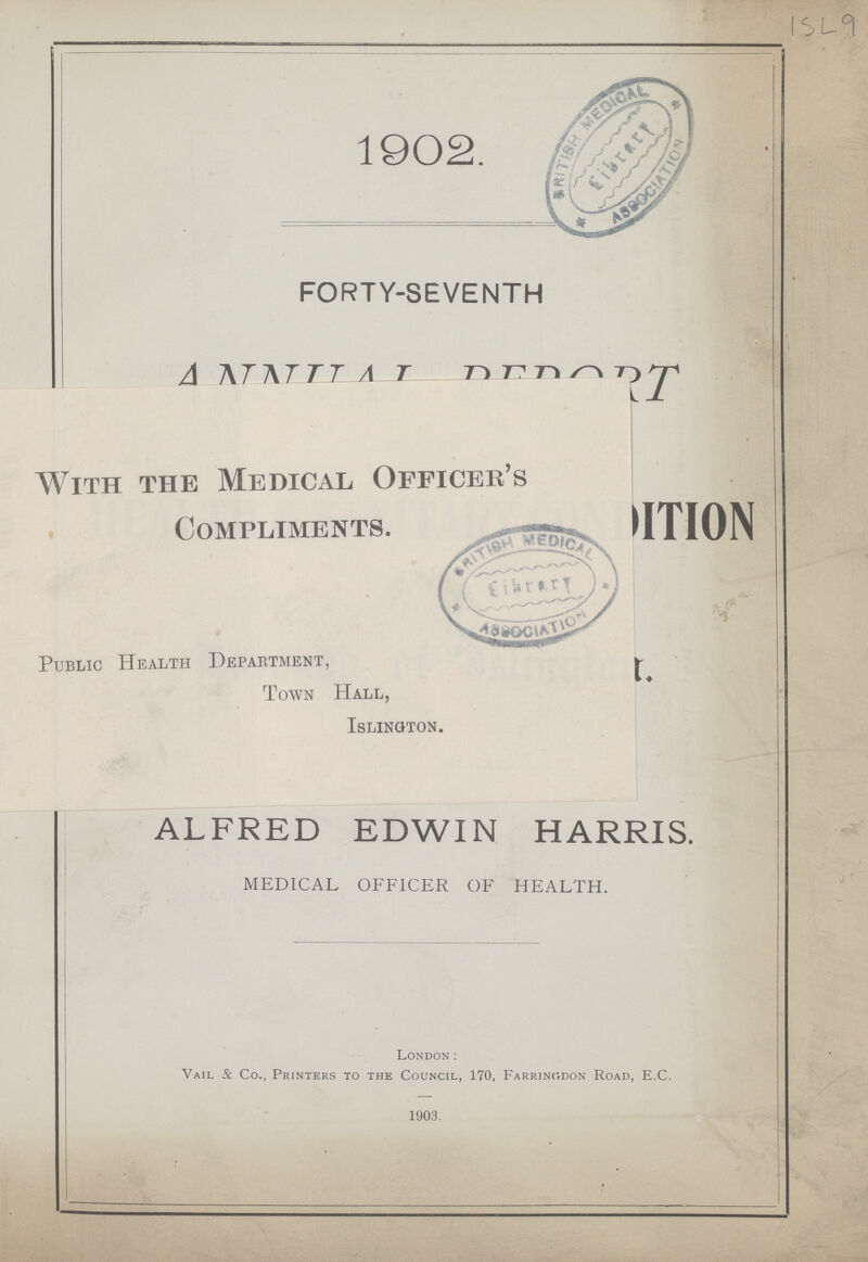1902. FORTY-SEVENTH ANNUAL REPORT With the Medical Officer's Compliments. Public Health Department, Town Hall, Islington. ALFRED EDWIN HARRIS MEDICAL OFFICER OF HEALTH. London: Vail & Co., Printers to the Council, 170, Farringdon Road, E.C. 1903.
