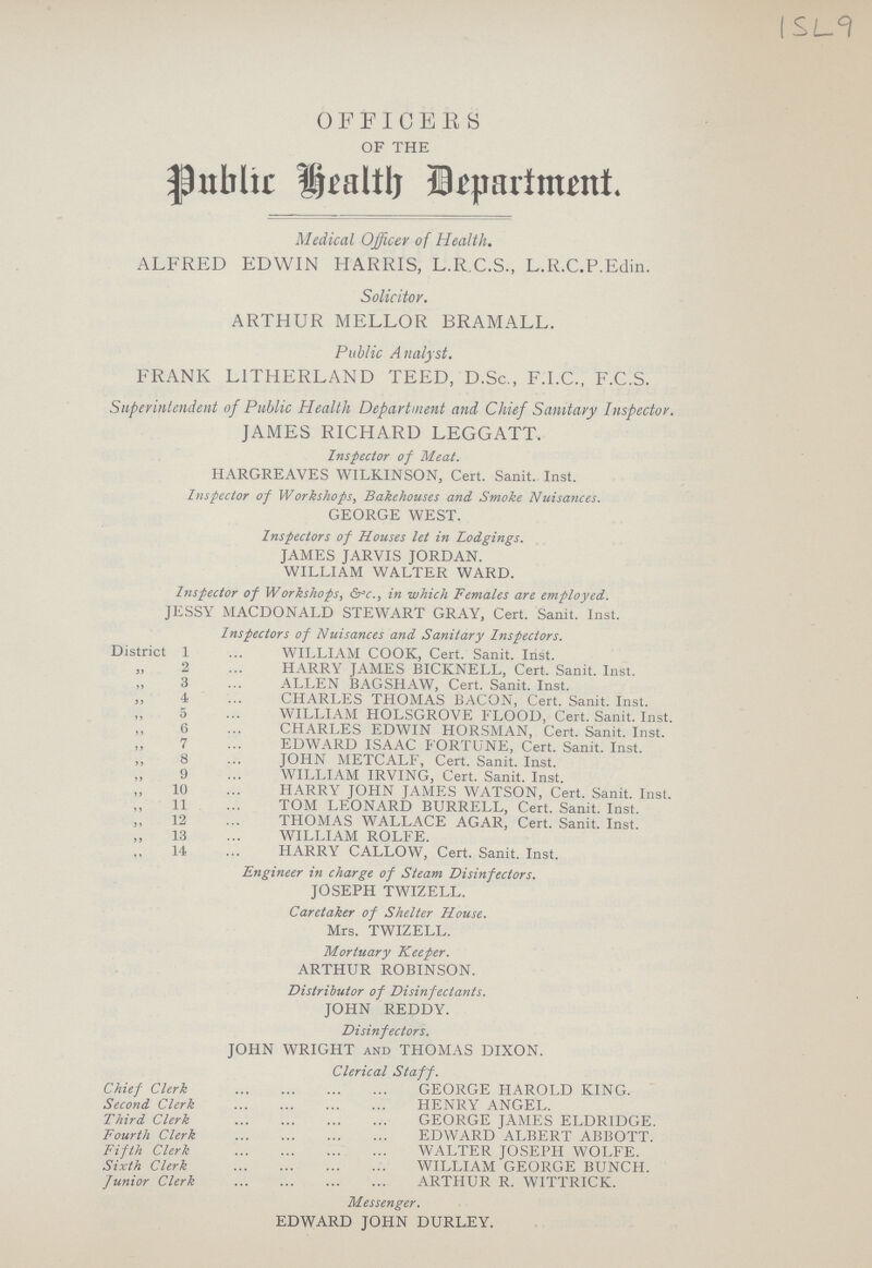 ISL 9 OFFICERS OF THE Public Health Department Medical Officer of Health. ALFRED EDWIN HARRIS, L.R.C.S., L.R.C.P.Edin. Solicitor. ARTHUR MELLOR BRAMALL. Public Analyst. FRANK LITHERLAND TEED, D.Sc., F.I.C., F.C.S. Superintendent of Public Health Department and Chief Sanitary Inspector. JAMES RICHARD LEGGATT. Inspector of Meat. HARGREAVES WILKINSON, Cert. Sanit. Inst. Inspector of Workshops, Bakehouses and Smoke Nuisances. GEORGE WEST. Inspectors of Houses let in Lodgings. JAMES JARVIS JORDAN. WILLIAM WALTER WARD. Inspector of Workshops, &c.., in which Females are employed. JESSY MACDONALD STEWART GRAY, Cert. Sanit. Inst. Inspectors of Nuisances and Sanitary Inspectors. District 1 WILLIAM COOK, Cert. Sanit. Inst. „ 2 HARRY JAMES BICKNELL, Cert. Sanit. Inst. „ 3 ALLEN BAGSHAW, Cert. Sanit. Inst. „ 4 CHARLES THOMAS BACON, Cert. Sanit. Inst. „ 5 WILLIAM HOLSGROVE FLOOD, Cert. Sanit. Inst. „ 6CHARLES EDWIN HORSMAN, Cert. Sanit. Inst. „ 7 EDWARD ISAAC FORTUNE, Cert. Sanit. Inst. „ 8 JOHN METCALF, Cert. Sanit. Inst. „ 9 WILLIAM IRVING, Cert. Sanit. Inst. „ 10 HARRY JOHN JAMES WATSON, Cert. Sanit. Inst. „ 11 TOM LEONARD BURRELL, Cert. Sanit. Inst. „ 12 THOMAS WALLACE AGAR, Cert. Sanit. Inst. „ 13 WILLIAM ROLFE. „ 14 HARRY CALLOW, Cert. Sanit. Inst. Engineer in charge of Steam Disinfectors. JOSEPH TWIZELL. Caretaker of Shelter House. Mrs. TWIZELL. Mortuary Keeper. ARTHUR ROBINSON. Distributor of Disinfectants. JOHN REDDY. Disinfectors. JOHN WRIGHT and THOMAS DIXON. Clerical Staff. Chief Clerk GEORGE HAROLD KING. Second Clerk HENRY ANGEL. Third Clerk GEORGE JAMES ELDRIDGE. Fourth Clerk EDWARD ALBERT ABBOTT. Fifth Clerk WALTER JOSEPH WOLFE. Sixth Clerk WILLIAM GEORGE BUNCH. Junior Clerk ARTHUR R. WITTRICK. Messenger. EDWARD JOHN DURLEY.
