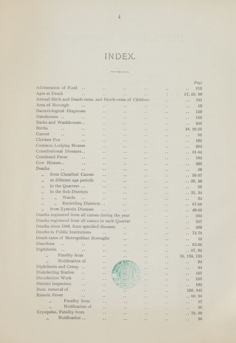 4 INDEX. Page Adulteration of Food 213 Ages at Death 27, 29, 30 Annual Birth and Death-rates, and Death-rates of Children 931 Area of Borough 12 Bacteriological Diagnoses 150 Bakehouses 169 Baths and Washhouses 245 Births 18, 22-25 Cancer 81 Chicken Pox 102 Common Lodging Houses 202 Constitutional Diseases 81-84 Continued Fever 102 Cow Houses 205 Deaths 26 „ from Classified Causes 35-37 „ at different age periods 29, 30 „ in the Quarters 33 „ in the Sub-Districts 31,34 „ „ Wards 32 „ „ Encircling Districts 67-69 „ from Zymotic Diseases 40-69 Deaths registered from all causes during the year 224 Deaths registered from all causts in each Quarter 227 Deaths since 1882, from specified diseases 235 Deaths in Public Institutions 72-78 Death-rates of Metropolitan Boroughs 15 Diarrhoea 62-66 Diphtheria 57, 94 ,, Fatality from 95,124,125 „ Notification of 94 Diphtheria and Croup 94 Disinfecting Station 157 Disinfection Work 156 District inspection 192 Dust, removal of 199,243 Enteric Fever 60, 96 „ Fatality from 97 „ Notification of 96 Erysipelas, Fatality from 79,99 „ Notification 98