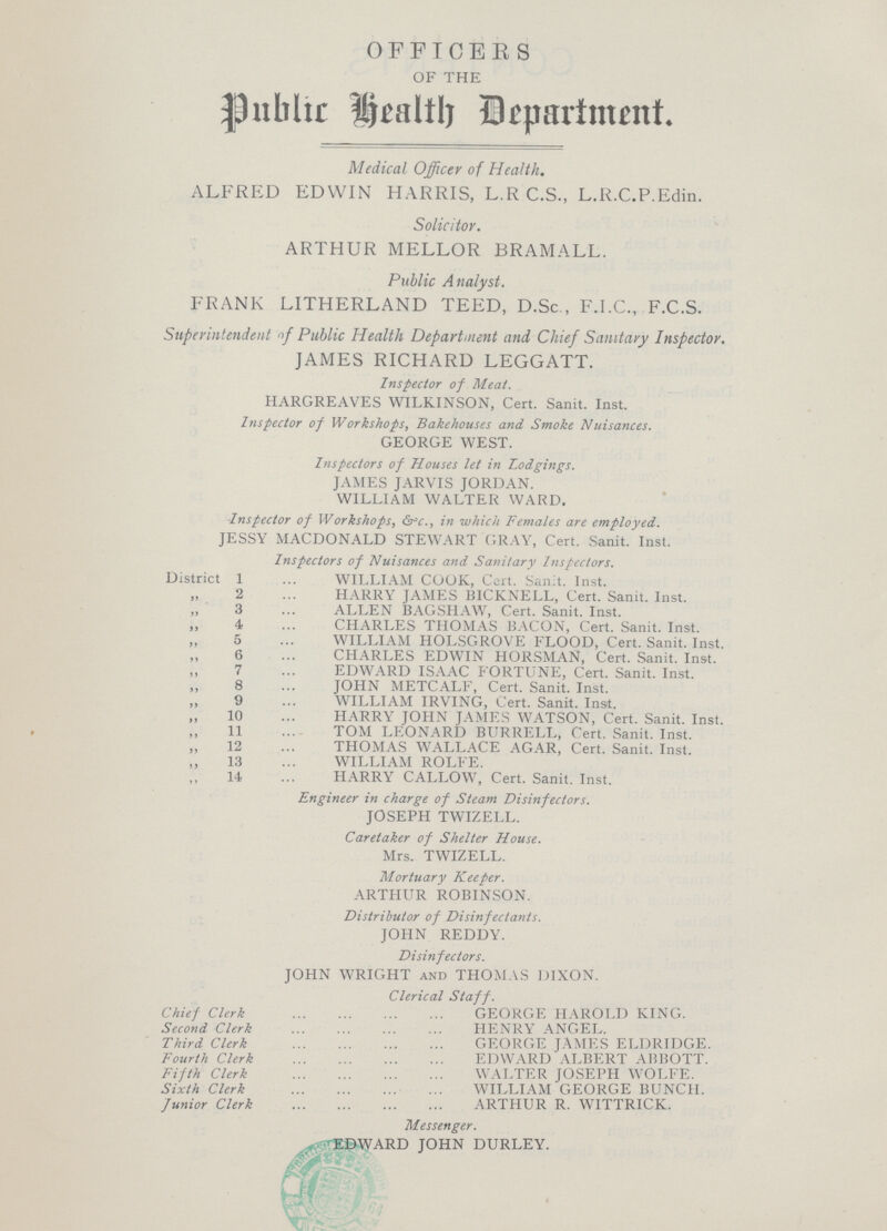 OFFICERS OF THE Public Health Department. Medical Officer of Health. ALFRED EDWIN HARRIS, L.R C.S., L.R.C.P.Edin. Solicitor. ARTHUR MELLOR BRAMALL. Public Analyst. FRANK LITHERLAND TEED, D.Sc , F.I.C., F.C.S. Superintendent of Public Health Department and Chief Sanitary Inspector. JAMES RICHARD LEGGATT. Inspector of Meat. HARGREAVES WILKINSON, Cert. Sanit. Inst. Inspector of Workshops, Bakehouses and Smoke Nuisances. GEORGE WEST. Inspectors of Houses let in Lodgings. JAMES JARVIS JORDAN. WILLIAM WALTER WARD. Inspector of Workshops, &c., in which Females are employed. JESSY MACDONALD STEWART GRAY, Cert. Sanit. Inst. Inspectors of Nuisances and Sanitary Inspectors. District 1 WILLIAM COOK, Cert. Sanit. Inst. ,, 2 HARRY JAMES BICKNELL, Cert. Sanit. Inst. ,, 3 ALLEN BAGSHAW, Cert. Sanit. Inst. ,, 4 CHARLES THOMAS BACON, Cert. Sanit. Inst. ,, 5 WILLIAM HOLSGROVE FLOOD, Cert. Sanit. Inst. ,, 6 CHARLES EDWIN HORSMAN, Cert. Sanit. Inst. ,, 7 EDWARD ISAAC FORTUNE, Cert. Sanit. Inst. ,, 8 JOHN METCALF, Cert. Sanit. Inst. ,, 9 WILLIAM IRVING, Cert. Sanit. Inst. ,, 10 HARRY JOHN JAMES WATSON, Cert. Sanit. Inst. ,, 11 TOM LEONARD BURRELL, Cert. Sanit. Inst. „ 12 THOMAS WALLACE AGAR, Cert. Sanit. Inst. „ 13 WILLIAM ROLFE. 14 HARRY CALLOW, Cert. Sanit. Inst. Engineer in charge of Steam Disinfectors. JOSEPH TWIZELL. Caretaker of Shelter House. Mrs. TWIZELL. Mortuary Keeper. ARTHUR ROBINSON. Distributor of Disinfectants. JOHN REDDY. Disinfectors. JOHN WRIGHT and THOMAS DIXON. Clerical Staff. Chief Clerk GEORGE HAROLD KING. Second Clerk HENRY ANGEL. Third Clerk GEORGE JAMES ELDRIDGE. Fourth Clerk EDWARD ALBERT ABBOTT. Fifth Clerk WALTER JOSEPH WOLFE. Sixth Clerk WILLIAM GEORGE BUNCH. Junior Clerk ARTHUR R. WITTRICK. Messenger. EBWARD JOHN DURLEY.